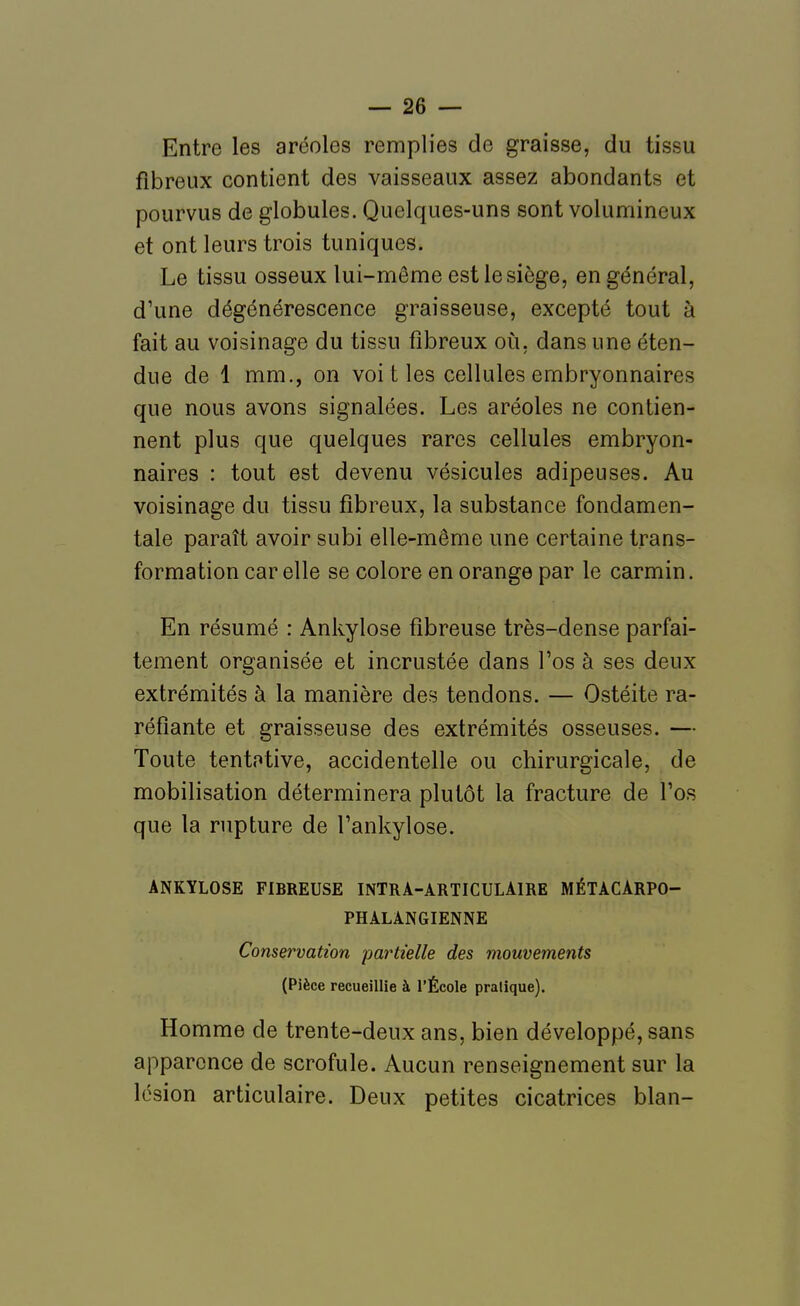 Entre les aréoles remplies de graisse, du tissu fibreux contient des vaisseaux assez abondants et pourvus de globules. Quelques-uns sont volumineux et ont leurs trois tuniques. Le tissu osseux lui-même est le siège, en général, d'une dégénérescence graisseuse, excepté tout à fait au voisinage du tissu fibreux où, dans une éten- due de 1 mm., on voit les cellules embryonnaires que nous avons signalées. Les aréoles ne contien- nent plus que quelques rares cellules embryon- naires : tout est devenu vésicules adipeuses. Au voisinage du tissu fibreux, la substance fondamen- tale paraît avoir subi elle-même une certaine trans- formation car elle se colore en orange par le carmin. En résumé : Ankylose fibreuse très-dense parfai- tement organisée et incrustée dans l'os à ses deux extrémités à la manière des tendons. — Ostéite ra- réfiante et graisseuse des extrémités osseuses. — Toute tentative, accidentelle ou chirurgicale, de mobilisation déterminera plutôt la fracture de l'os que la rupture de l'ankylose. ANKYLOSE FIBREUSE INTRA-ARTICULAIRE MÉTACARPO- PHALANGIENNE Conservation partielle des mouvements (Pièce recueillie à l'École pratique). Homme de trente-deux ans, bien développé, sans apparence de scrofule. Aucun renseignement sur la lésion articulaire. Deux petites cicatrices blan-