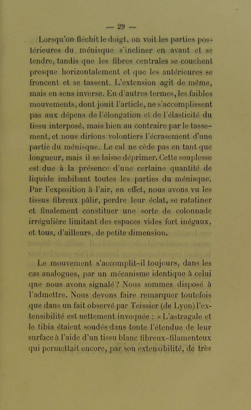 Lorsqu'on fléchit le doigt, on voit les parties pos- térieures du. ménisque s'incliner en avant et se tendre, tandis que les fibres centrales se couchent presque horizontalement et que les antérieures se froncent et se tassent. L'extension agit de même, mais en sens inverse. En d'autres termes, les faibles mouvements, dont jouit l'article, ne s'accomplissent pas aux dépens de l'élongation et de l'élasticité du tissu interposé, mais bien au contraire par le tasse- ment, et nous dirions volontiers l'écrasement d'une partie du ménisque. Le cal ne cède pas en tant que longueur, mais il se laisse déprimer. Cette souplesse est due à la présence d'une certaine quantité de liquide imbibant toutes les parties du ménisque. Par l'exposition à l'air, en effet, nous avons vu les tissus fibreux pâlir, perdre leur éclat, se ratatiner et finalement constituer une sorte de colonnade irrégulière limitant des espaces vides fort inégaux, et tous, d'ailleurs, de petite dimension. Le mouvement s'accomplit-il toujours, dans les cas analogues, par un mécanisme identique à celui que nous avons signalé? Nous sommes disposé à l'admettre. Nous devons faire remarquer toutefois que dans un fait observé par Teissier (de Lyon) l'ex- tensibilité est nettement invoquée : «L'astragale et le tibia étaient soudés dans toute l'étendue de leur surface à l'aide d'un tissu blanc fibreux-filamenteux qui permettait encore, par son extensibilité, de très