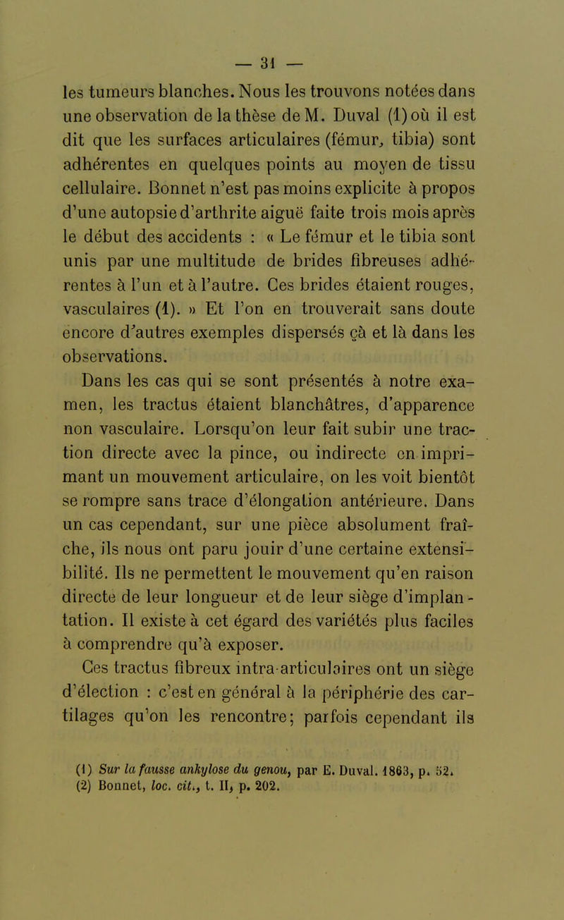 — ai- les tumeurs blanches. Nous les trouvons notées dans une observation de la thèse de M. Duval (1) où il est dit que les surfaces articulaires (fémur^ tibia) sont adhérentes en quelques points au moyen de tissu cellulaire. Bonnet n'est pas moins explicite à propos d'une autopsie d'arthrite aiguë faite trois mois après le début des accidents : « Le fémur et le tibia sont unis par une multitude de brides fibreuses adhé- rentes à l'un et à l'autre. Ces brides étaient rouges, vasculaires (1). » Et l'on en trouverait sans doute encore d'autres exemples dispersés çà et là dans les observations. Dans les cas qui se sont présentés à notre exa- men, les tractus étaient blanchâtres, d'apparence non vasculaire. Lorsqu'on leur fait subir une trac- tion directe avec la pince, ou indirecte en impri- mant un mouvement articulaire, on les voit bientôt se rompre sans trace d'élongation antérieure. Dans un cas cependant, sur une pièce absolument fraî- che, ils nous ont paru jouir d'une certaine extensi- bilité. Ils ne permettent le mouvement qu'en raison directe de leur longueur et de leur siège d'implan - tation. Il existe à cet égard des variétés plus faciles à comprendre qu'à exposer. Ces tractus fibreux intra articuloires ont un siège d'élection : c'est en général à la périphérie des car- tilages qu'on les rencontre; parfois cependant ils (1) Sur la fausse ankylose du genouy par E. Duval. 1863, p. 52.