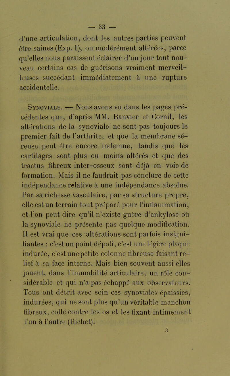 d'une articulation, dont les autres parties peuvent être saines (Exp. 1), ou modérément altérées, parce qu'elles nous paraissent éclairer d'un jour tout nou- veau certains cas de guérisons vraiment merveil- leuses succédant immédiatement à une rupture accidentelle. Synoviale. — Nous avons vu dans les pages pré- cédentes que, d'après MM. Ranvier et Cornil, les altérations de la synoviale ne sont pas toujours le premier fait de l'arthrite, et que la membrane sé- reuse peut être encore indemne, tandis que les cartilages sont plus ou moins altérés et que des tractus fibreux inter-osseux sont déjà en voie de formation. Mais il ne faudrait pas conclure de cette indépendance relative à une indépendance absolue. Par sa richesse vasculaire, par sa structure propre, elle est un terrain tout préparé pour l'inflammation, et l'on peut dire qu'il n'existe guère d'ankylose où la synoviale ne présente pas quelque modification. Il est vrai que ces altérations sont parfois insigni- fiantes : c'est un point dépoli, c'est une légère plaque indurée, c'est une petite colonne fibreuse faisant re- lief à sa face interne. Mais bien souvent aussi elles jouent, dans l'immobilité articulaire, un rôle con- sidérable et qui n'a pas échappé aux observateurs. Tous ont décrit avec soin ces synoviales épaissies, indurées, qui ne sont plus qu'un véritable manchon fibreux, collé centime les os et les fixant intimement l'un à l'autre (Richet). 3