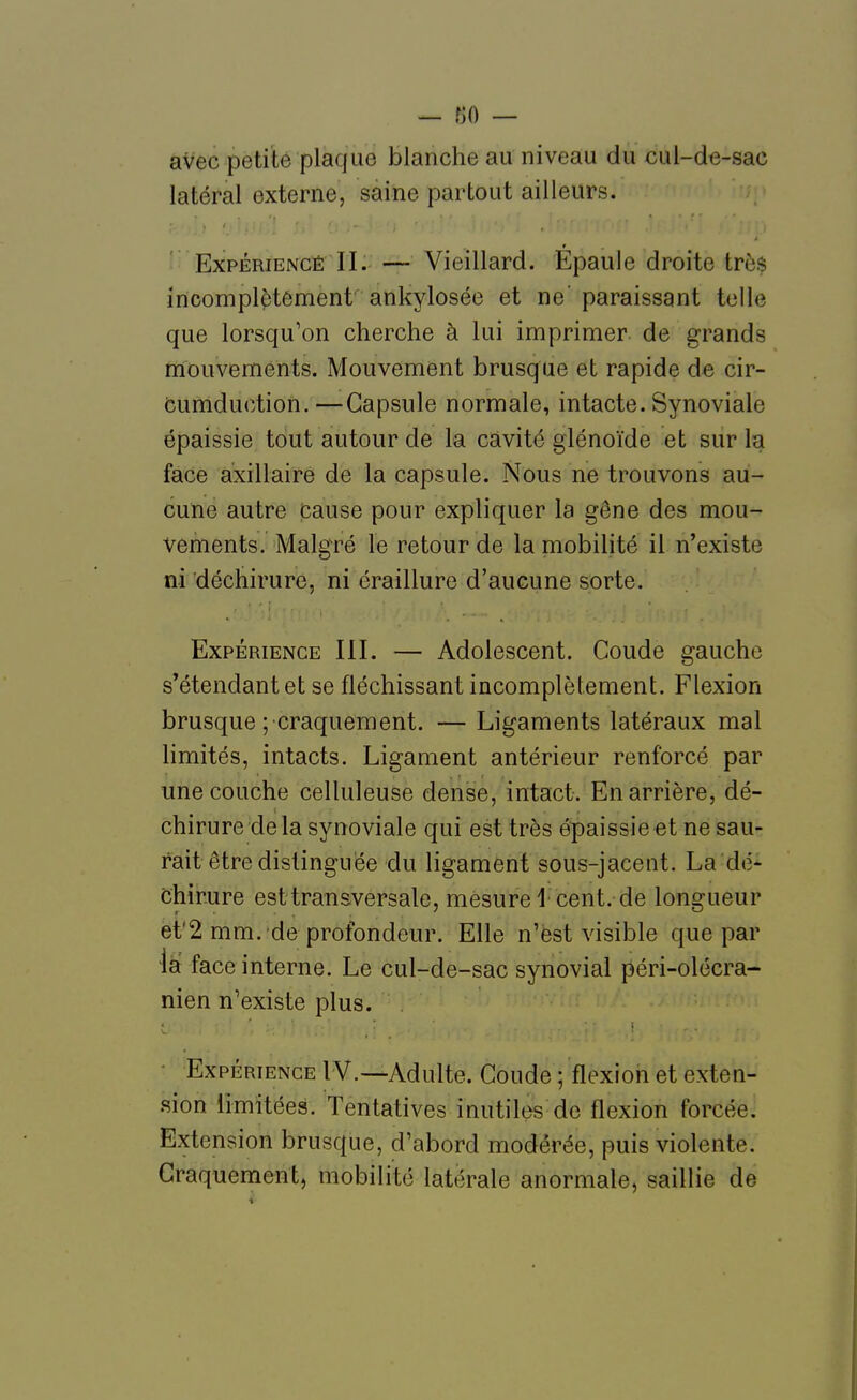 avec petite plaque blanche au niveau du cul-de-sac latéral externe, saine partout ailleurs. î Expérience II. — Vieillard. Épaule droite très incomplètément ankylosée et ne' paraissant telle que lorsqu'on cherche à lui imprimer de grands mouvements. Mouvement brusque et rapide de cir- fcumduction.—Capsule normale, intacte. Synoviale épaissie tout autour de la cavité glénoïde et sur la face axillairé de la capsule. Nous ne trouvons au- cune autre cause pour expliquer la gêne des mou- vements. Malgré le retour de la mobilité il n'existe ni déchirure, ni éraillure d'aucune sorte. Expérience III. — Adolescent. Coude gauche s'étendantet se fléchissant incomplètement. Flexion brusque ; craquement. — Ligaments latéraux mal limités, intacts. Ligament antérieur renforcé par une couche celluleuse dense, intact. En arrière, dé- chirure delà synoviale qui est très épaissie et ne sau- rait être distinguée du ligament sous-jacent. La dé- chirure est transversale, mesure 1 cent, de longueur et'2 mm. de profondeur. Elle n'est visible que par la face interne. Le cul-de-sac synovial péri-olécra- nien n'existe plus. ■ Expérience IV.—Adulte. Coude ; flexion et exten- sion limitées. Tentatives inutiles de flexion forcée. Extension brusque, d'abord modérée, puis violente. Craquement, mobilité latérale anormale, saillie de