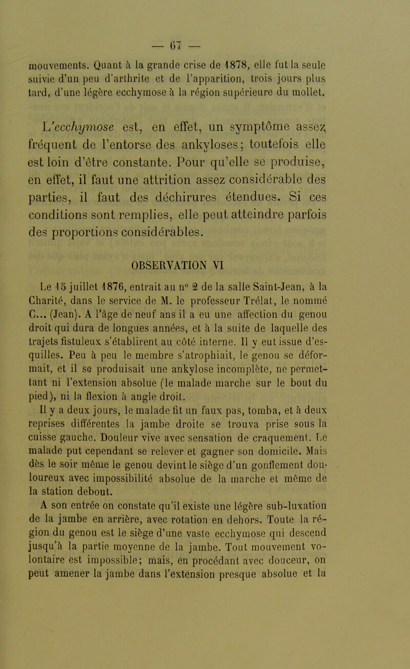 mouvements. Quant à la grande crise de 1878, elle fut la seule suivie d'un peu d'arlhrite et de l'apparition, trois jours plus tard, d'une légère ecchymose à la région supérieure du mollet. L'ecchymose est, en effet, un symptôme asse2; fréquent de Tentorse des ankyloses ; toutefois elle est loin d'être constante. Pour qu'elle se produise, en effet, il faut une attrition assez considérable des parties, il faut des déchirures étendues. Si ces conditions sont remplies, elle peut atteindre parfois des proportions considérables. OBSERVATION VI Le 15 juillet 1876, entrait au n° 2 de la salle Saint-Jean, à la Charité, dans le service de M. le professeur Trélat, le nommé G... (Jean). A l'âge de neuf ans il a eu une affection du genou droit qui dura de longues années, et à la suite de laquelle des trajets fistuleux s'établirent au côté interne. Il y eut issue d'es- quilles. Peu à peu le membre s'atrophiait, le genou se défor- mait, et il se produisait une ankylose incomplète, ne permet- tant ni l'extension absolue (le malade marche sur le bout du pied), ni la flexion à angle droit. Il y a deux jours, le malade fit un faux pas, tomba, et à deux reprises différentes la jambe droite se trouva prise sous la cuisse gauche. Douleur vive avec sensation de craquement. Le malade put cependant se relever et gagner son domicile. Mais dès le soir même le genou devint le siège d'un gonflement dou- loureux avec impossibilité absolue de la marche et même de la station debout. A son entrée on constate qu'il existe une légère sub-luxation de la jambe en arrière, avec rotation en dehors. Toute la ré- gion du genou est le siège d'une vaste ecchymose qui descend jusqu'à la partie moyenne de la jambe. Tout mouvement vo- lontaire est impossible; mais, en procédant avec douceur, on peut amener la jambe dans l'extension presque absolue et la