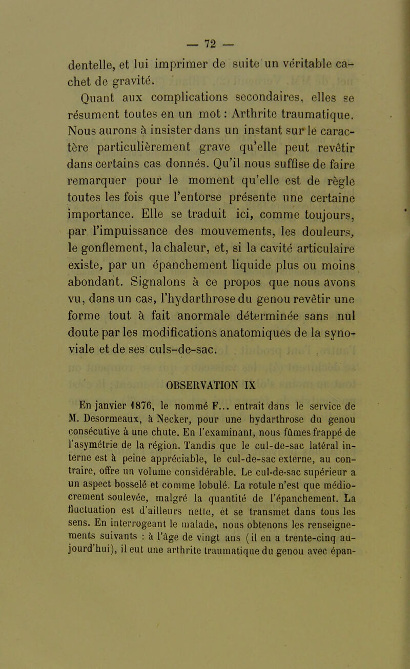 dentelle, et lui imprimer de suite un véritable ca- chet de gravité. Quant aux complications secondaires, elles se résument toutes en un mot : Arthrite traumatique. Nous aurons à insister dans un instant sur le carac- tère particulièrement grave qu'elle peut revêtir dans certains cas donnés. Qu'il nous suffise de faire remarquer pour le moment qu'elle est de règle toutes les fois que l'entorse présente une certaine importance. Elle se traduit ici, comme toujours, par l'impuissance des mouvements, les douleurs, le gonflement, la chaleur, et, si la cavité articulaire existe, par un épanchement liquide plus ou moins abondant. Signalons à ce propos que nous avons vu, dans un cas, l'hydarthrose du genou revêtir une forme tout à fait anormale déterminée sans nul doute par les modifications anatomiques de la syno- viale et de ses culs-de-sac. OBSERVATION IX En janvier 1876, le nommé F... entrait dans le service de M. Desormeaux, à Necker, pour une hydarthrose du genou consécutive à une chute. En l'examinant, nous fûmes frappé de l'asymétrie de la région. Tandis que le cul-de-sac latéral in- terne est à peine appréciable, le cul-de-sac externe, au con- traire, offre un volume considérable. Le cul-de-sac supérieur a un aspect bosselé et comme lobulé. La rotule n'est que médio- crement soulevée, malgré la quantité de l'épanchement. La fluctuation est d'ailleurs netic, et se transmet dans tous les sens. En interrogeant le malade, nous obtenons les renseigne- ments suivants : à l'âge de vingt ans (il en a trente-cinq au- jourd'hui), il eut une arthrite traumatique du genou avec épan-