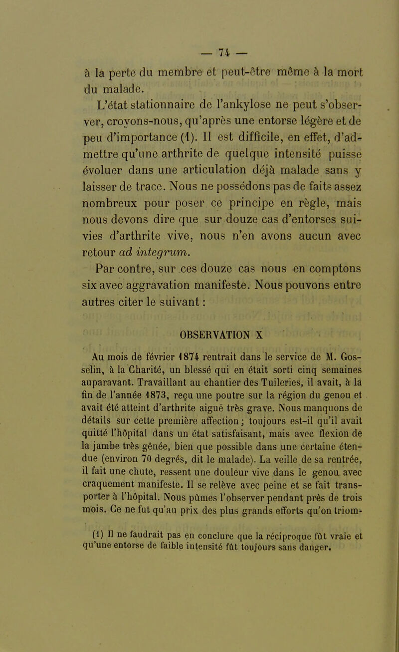 à la perte du membre et peut-être même à la mort du malade. L'état stationnaire de l'ankylose ne peut s'obser- ver, croyons-nous, qu'après une entorse légère et de peu d'importance (1). Il est difficile, en effet, d'ad- mettre qu'une arthrite de quelque intensité puisse évoluer dans une articulation déjà malade sans y laisser de trace. Nous ne possédons pas de faits assez nombreux pour poser ce principe en règle, mais nous devons dire que sur douze cas d'entorses sui- vies d'arthrite vive, nous n'en avons aucun avec retour ad integrum. Par contre, sur ces douze cas nous en comptons six avec aggravation manifeste. Nous pouvons entre autres citer le suivant : OBSERVATION X Au mois de février <874 rentrait dans le service de M. Gos- selin, à la Charité, un blessé qui en était sorti cinq semaines auparavant. Travaillant au chantier des Tuileries, il avait, à la fin de l'année 1873, reçu une poutre sur la région du genou et avait été atteint d'arthrite aiguë très grave. Nous manquons de détails sur cette première affection; toujours est-il qu'il avait quitté l'hôpital dans un état satisfaisant, mais avec flexion de la jambe très gênée, bien que possible dans une certaine éten- due (environ 70 degrés, dit le malade). La veille de sa rentrée, il fait une chute, ressent une douleur vive dans le genou avec craquement manifeste. Il se relève avec peine et se fait trans- porter à l'hôpital. Nous pûmes l'observer pendant près de trois mois. Ce ne fut qu'au prix des plus grands efforts qu'on Iriom- (1) Il ne faudrait pas en conclure que la réciproque fût vraie et qu'une entorse de faible intensité fût toujours sans danger.