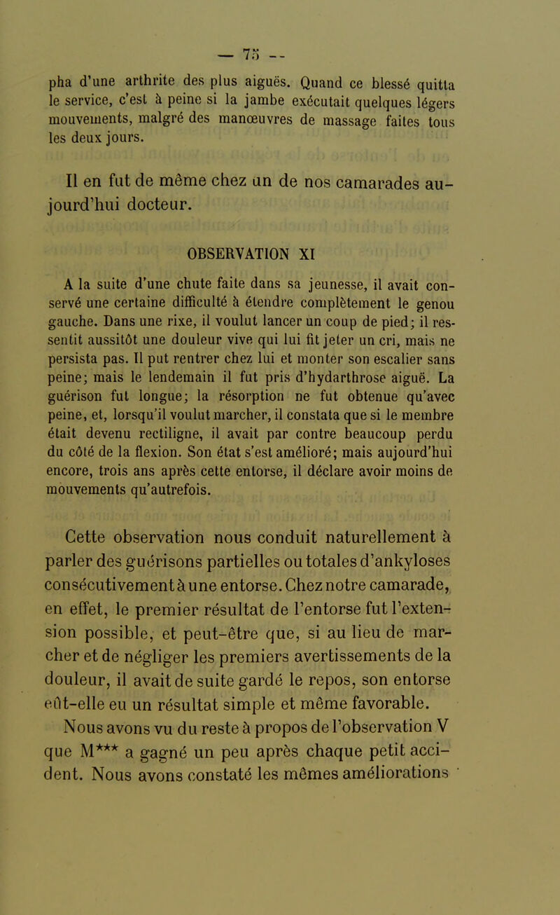 — 7o pha d'une arthrite des plus aiguës. Quand ce blessé quitta le service, c'est à peine si la jambe exécutait quelques légers mouvements, malgré des manœuvres de massage faites tous les deuK jours. Il en fut de même chez un de nos camarades au- jourd'hui docteur. OBSERVATION XI A la suite d'une chute faite dans sa jeunesse, il avait con- servé une certaine difficulté à étendre complètement le genou gauche. Dans une rixe, il voulut lancer un coup de pied; il res- sentit aussitôt une douleur vive qui lui fit jeter un cri, mais ne persista pas. Il put rentrer chez lui et monter son escalier sans peine; mais le lendemain il fut pris d'hydarthrose aiguë, La guérison fut longue; la résorption ne fut obtenue qu'avec peine, et, lorsqu'il voulut marcher, il constata que si le membre était devenu rectiligne, il avait par contre beaucoup perdu du côté de la flexion. Son état s'est amélioré; mais aujourd'hui encore, trois ans après cette entorse, il déclare avoir moins de mouvements qu'autrefois. Cette observation nous conduit naturellement à parler des guérisons partielles ou totales d'ankyloses consécutivement à une entorse. Chez notre camarade, en effet, le premier résultat de l'entorse fut l'exten- sion possible, et peut-être que, si au lieu de mar- cher et de négliger les premiers avertissements de la douleur, il avait de suite gardé le repos, son entorse eût-elle eu un résultat simple et même favorable. Nous avons vu du reste à propos de l'observation V que M*** a gagné un peu après chaque petit acci- dent. Nous avons constaté les mômes améliorations