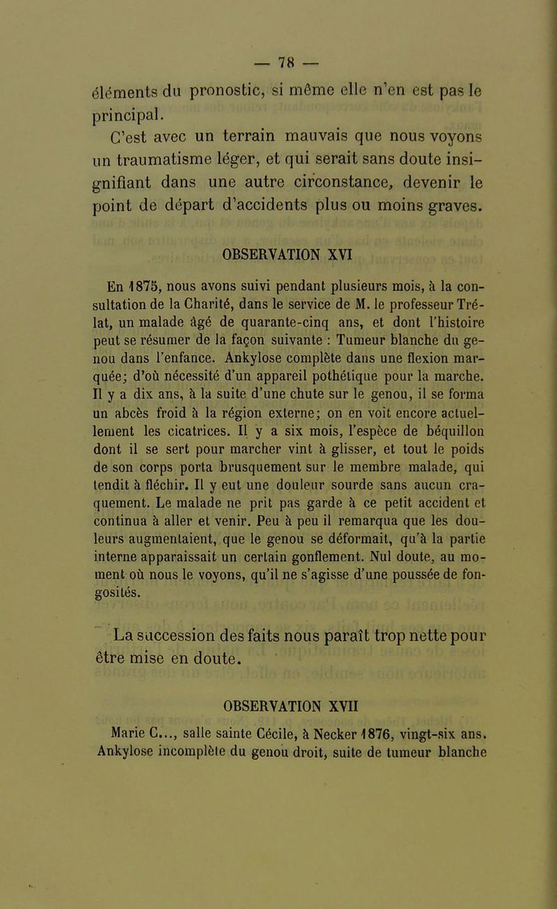 éléments du pronostic, si même elle n'en est pas le principal. C'est avec un terrain mauvais que nous voyons un traumatisme léger, et qui serait sans doute insi- gnifiant dans une autre circonstance, devenir le point de départ d'accidents plus ou moins graves. OBSERVATION XVI En 1875, nous avons suivi pendant plusieurs mois, à la con- sultation de la Charité, dans le service de M. le professeur Tré- lat, un malade âgé de quarante-cinq ans, et dont l'histoire peut se résumer de la façon suivante : Tumeur blanche du ge- nou dans l'enfance. Ankylose complète dans une flexion mar- quée; d'où nécessité d'un appareil pothélique pour la marche. Il y a dix ans, à la suite d'une chute sur le genou, il se forma un abcès froid à la région externe; on en voit encore actuel- lement les cicatrices. Il y a six mois, l'espèce de béquillon dont il se sert pour marcher vint à glisser, et tout le poids de son corps porta brusquement sur le membre malade, qui tendit à fléchir. Il y eut une douleur sourde sans aucun cra- quement. Le malade ne prit pas garde à ce petit accident et continua à aller et venir. Peu à peu il remarqua que les dou- leurs augmentaient, que le genou se déformait, qu'à la partie interne apparaissait un certain gonflement. Nul doute, au mo- ment où nous le voyons, qu'il ne s'agisse d'une poussée de fon- gosilés. La succession des faits nous paraît trop nette pour être mise en doute. OBSERVATION XVII Marie C..., salle sainte Cécile, à Necker 1876, vingt-six ans. Ankylose incomplète du genou droit, suite de tumeur blanche