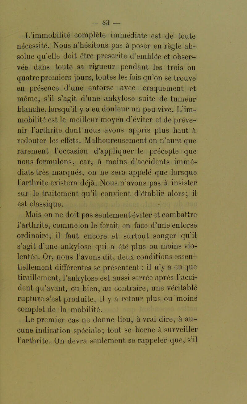 L'immobilité complète immédiate est de toute nécessité. Nous n'hésitons pas à poser en règle ab- solue qu'elle doit être prescrite d'emblée et obser- vée dans toute sa rigueur pendant les trois ou quatre premiers jours, toutes les fois qu'on se trouve en présence d'une entorse avec craquement et même, s'il s'agit d'une ankylose suite de tumeur blanche, lorsqu'il y a eu douleur un peu vive. L'im- mobilité est le meilleur moyen d'éviter et de préve- nir l'arthrite dont nous avons appris plus haut à redouter les effets. Malheureusement on n'aura que rarement l'occasion d'appliquer le précepte que nous formulons, car, à moins d'accidents immé- diats très marqués, on ne sera appelé que lorsque l'arthrite existera déjà. Nous n'avons pas à insister sur le traitement qu'il convient d'établir alors; il est classique. Mais on ne doit pas seulement éviter et combattre l'arthrite, comme on le ferait en face d'une entorse ordinaire, il faut encore et surtout songer qu'il s'agit d'une ankylose qui a été plus ou moins vio- lentée. Or, nous l'avons dit, deux conditions essen- tiellement différentes se présentent : il n'y a eu que tiraillement, l'ankylose est aussi serrée après l'acci- dent qu'avant, ou bien, au contraire, une véritable rupture s'est produite, il y a retour plus ou moins complet de la mobilité. Le premier cas ne donne lieu, à vrai dire, à au- cune indication spéciale; tout se borne à surveiller l'arthrite. On devra seulement se rappeler que, s'il