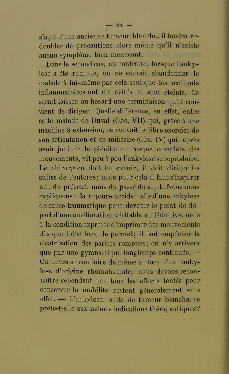 s'agit d'une ancienne tumeur blanche, il faudra re- doubler de précautions alors même qu'il n'existe aucun symptôme bien menaçant. Dans le second cas, au contraire, lorsque Tanky- lose a été rompue, on ne saurait abandonner le malade à lui-même par cela seul que les accidents inflammatoires ont été évités ou sont éteints. Ce serait laisser au hasard une terminaison qu'il con- vient de diriger. Quelle différence, en effet, entre cette malade de Duval (Obs. VII) qui, grâce à une machine à extension, retrouvait le libre exercice de son articulation et ce militaire (Obs. IV) qui, après avoir joui de la plénitude presque complète des mouvements, vit peu à peu l'ankylose se reproduire. Le chirurgien doit intervenir, il doit diriger les suites de l'entorse; mais pour cela il faut s'inspirer non du présent, mais du passé du sujet. Nous nous expliquons : la rupture accidentelle d'une ankylose de cause traumatique peut devenir le point de dé- part d'une amélioration véritable et définitive, mais à la condition expresse d'imprimer des mouvements dès que l'état local le permet; il faut empêcher la cicatrisation des parties rompues; on n'y arrivera que par une gymnastique longtemps continuée. — On devra se conduire de même en face d'une anky- lose d'origine rhumatismale; nous devons recon- naître cependant que tous les efforts tentés pour conserver la mobilité restent généralement sans effet. — L'ankylose, suite de tumeur blanche, se prêtc-t-elle aux mêmes indications thérapeutiques?