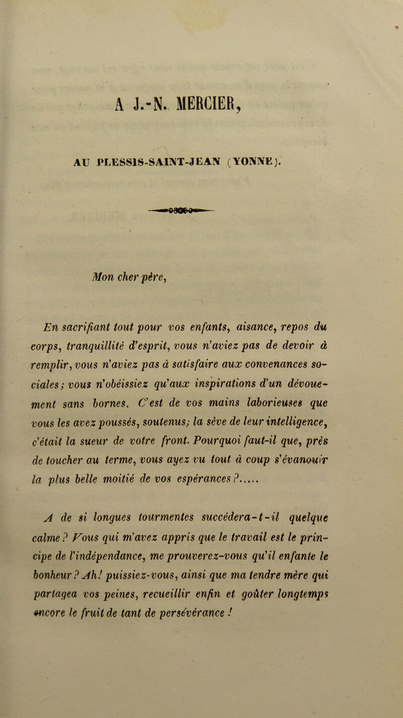 y AU riÆSSlS-SAINT-JEAN (YONIVE). Mon cher père, En sacrifiant tout pour vos enfants, aisance, repos du corps, tranquillité d'esprit, vous n'aviez pas de devoir à remplir, vous n'aviez pas à satisfaire aux convenances so- ciales; vous n'obéissiez qu'aux inspirations d'un dévoue- ment sans bornes. C'est de vos mains laborieuses que vous les avez poussés, soutenus; la sève de leur intelligence, c'était la sueur de votre front. Pourquoi faut-il que, près de toucher au terme, vous ayez vu tout à coup s'évanouir la plus belle moitié de vos espérances P ^ de si longues tourmentes succédera-1-il quelque calme P Vous qui m'avez appris que le travail est le prin- cipe de l'indépendance, me prouverez-vous qu'il enfante le bonheur P Jh! puissiez-vous, ainsi que ma tendre mère qui partagea vos peines, recueillir enfin et goûter longtemps encore le fruit de tant de persévérance !