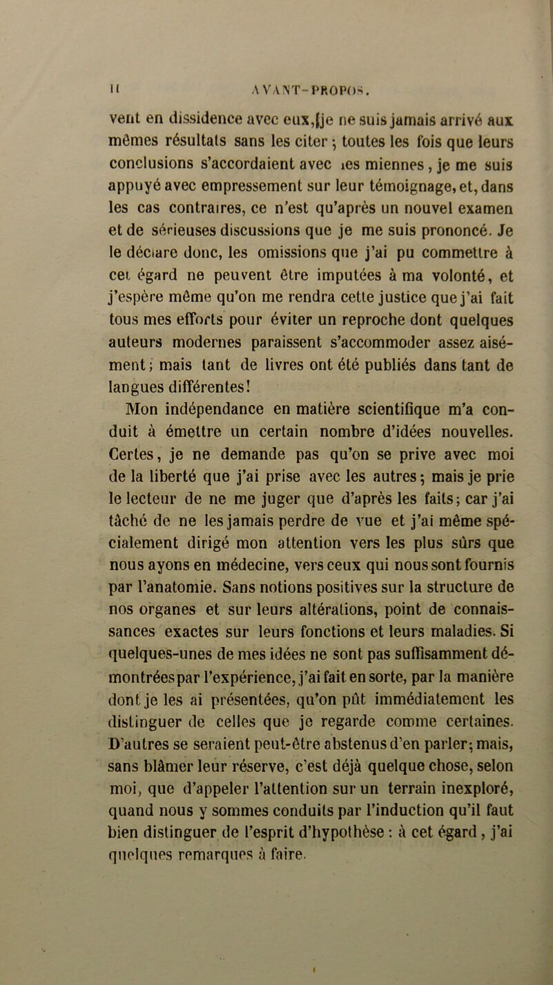 H A VANT-PROPO-i. vent en dissidence avec eux,[je ne suis jamais arrivé aux mômes résultats sans les citer -, toutes les fois que leurs conclusions s’accordaient avec les miennes, je me suis appuyé avec empressement sur leur témoignage, et, dans les cas contraires, ce n’est qu’après un nouvel examen et de sérieuses discussions que je me suis prononcé. Je le déclare donc, les omissions que j’ai pu commettre à cei égard ne peuvent être imputées à ma volonté, et j’espère môme qu’on me rendra cette justice que j’ai fait tous mes efforts pour éviter un reproche dont quelques auteurs modernes paraissent s’accommoder assez aisé- ment; mais tant de livres ont été publiés dans tant de langues différentes! Mon indépendance en matière scientifique m’a con- duit à émettre un certain nombre d’idées nouvelles. Certes, je ne demande pas qu’on se prive avec moi de la liberté que j’ai prise avec les autres ; mais je prie le lecteur de ne me juger que d’après les faits; car j’ai tâché de ne les jamais perdre de vue et j’ai même spé- cialement dirigé mon attention vers les plus sûrs que nous ayons en médecine, vers ceux qui nous sont fournis par l’anatomie. Sans notions positives sur la structure de nos organes et sur leurs altérations, point de connais- sances exactes sur leurs fonctions et leurs maladies. Si quelques-unes de mes idées ne sont pas suflisamment dé- montrées par l’expérience, j’ai fait en sorte, par la manière dont je les ai présentées, qu’on pût immédiatement les distinguer de celles que je regarde comme certaines. D’autres se seraient peut-être abstenus d’en parler; mais, sans blâmer leur réserve, c’est déjà quelque chose, selon moi, que d’appeler l’attention sur un terrain inexploré, quand nous y sommes conduits par l’induction qu’il faut bien distinguer de l’esprit d’hypothèse : à cet égard, j’ai quelques remarques à faire.