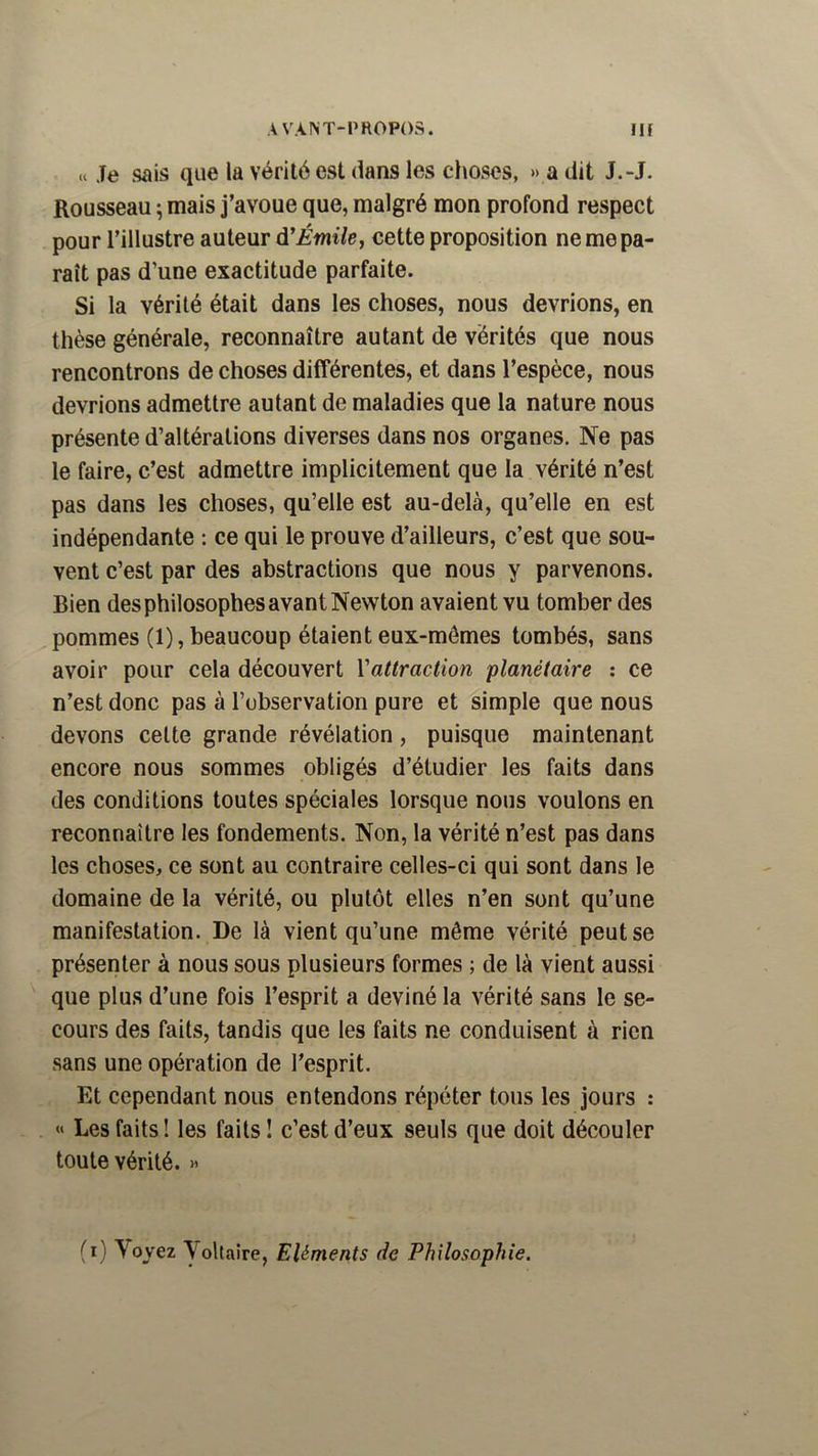 Je sais que la vérité est dans les choses, » a dit J.-J. Rousseau ; mais j’avoue que, malgré mon profond respect pour l’illustre auteur àÉmile, cette proposition ne me pa- raît pas d’une exactitude parfaite. Si la vérité était dans les choses, nous devrions, en thèse générale, reconnaître autant de vérités que nous rencontrons de choses différentes, et dans l’espèce, nous devrions admettre autant de maladies que la nature nous présente d’altérations diverses dans nos organes. Ne pas le faire, c’est admettre implicitement que la vérité n’est pas dans les choses, qu’elle est au-delà, qu’elle en est indépendante : ce qui le prouve d’ailleurs, c’est que sou- vent c’est par des abstractions que nous y parvenons. Bien des philosophes avant Newton avaient vu tomber des pommes (1), beaucoup étaient eux-mêmes tombés, sans avoir pour cela découvert Vattraction planétaire ; ce n’est donc pas à l’observation pure et simple que nous devons celte grande révélation, puisque maintenant encore nous sommes obligés d’étudier les faits dans des conditions toutes spéciales lorsque nous voulons en reconnaître les fondements. Non, la vérité n’est pas dans les choses, ce sont au contraire celles-ci qui sont dans le domaine de la vérité, ou plutôt elles n’en sont qu’une manifestation. De là vient qu’une même vérité peut se présenter à nous sous plusieurs formes ; de là vient aussi que plus d’une fois l’esprit a deviné la vérité sans le se- cours des faits, tandis que les faits ne conduisent à rien sans une opération de l’esprit. Et cependant nous entendons répéter tous les jours : « Les faits! les faits! c’est d’eux seuls que doit découler toute vérité. » (i) Voyez Voltaire, Eléments de Philosophie.