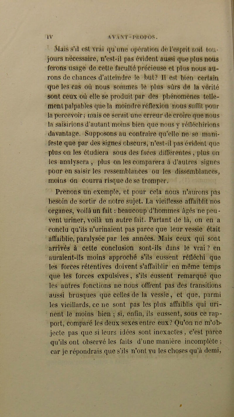 Mais s’il ost vrai fiu’iiiu; o|H^ratiori dn l’osprit soit tou- jours nécessaire, n’est-il pas évident aussi que plus nous ferons usage de cette faculté précieuse et plus nous au- rons de chances d’atteindre le but? Il est bien certain que les cas où nous sommes le plus sûrs de la vérité sont ceux où elle se produit par des phénomènes telle- ment palpables que la moindre réflexion nous sufTit ix)ur la percevoir; mais ce serait une erreur de croire que nous la saisirions d’autant moins bien que nous y réfléchirions davantage. Supposons au contraire qu’elle ne se mani- feste que par des signes obscurs, n’est-il pas évident que plus on les étudiera sous des faces différentes , plus on les analysera , plus on les comparera à d’autres signes pour en saisir les ressemblances ou les dissemblances, moins on courra risque de se tromper. Prenons un exemple, et pour cela nous n’aurons pas besoin de sortir de notre sujet. La vieillesse affaiblit nos organes, voilà un fait : beaucoup d’hommes âgés ne peu- vent uriner, voilà un autre fait. Partant de là, on en a conclu qu’ils n’urinaient pas parce que leur vessie était affaiblie, paralysée par les années. Mais ceux qui sont arrivés à cette conclusion sont-ils dans le vrai ? en auraient-ils moins approché s’ils eussent réfléchi que les forces rétentives doivent s’affaiblir en môme temps que les forces expulsives, s’ils eussent remarqué que les autres fonctions ne nous offrent pas des transitions aussi brusques que celles de la vessie, et que, parmi les vieillards, ce ne sont pas les plus affaiblis qui uri- nent le moins bien ; si, enfin, ils eussent, sous ce rap- port, comparé les deux sexes entre eux? Qu’on ne m’ob- jecte pas que si leurs idées sont inexactes, c’est parce qu’ils ont observé les faits d’une manière incomplète ; car je répondrais que s’ils n’ont vu les choses qu’à demi,