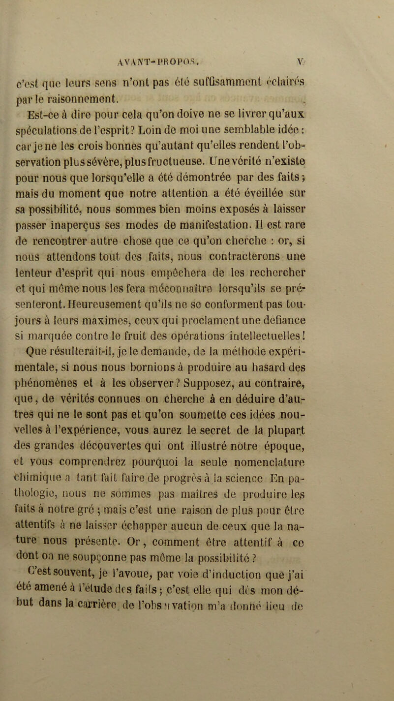 c’psi, que leurs sens n’ont pas èlé suflisaninnînt ôdairés par le raisonnement. Est-ce à dire pour cela qu’on doive ne se livrer qu’aux spéculations de l’esprit? Loin de moi une semblable idée : car je ne les crois bonnes qu’autant qu’elles rendent l’ob- servation plus sévère, plus fructueuse. Une vérité n’existe pour nous que lorsqu’elle a été démontrée par des faits; mais du moment que notre attention a été éveillée sur sa possibilité, nous sommes bien moins exposés à laisser passer inaperçus ses modes de manifestation. Il est rare de rencontrer autre chose que ce qu’on cherche : or, si nous attendons tout des faits, nous contracterons une lenteur d’esprit qui nous empêchera de les rechercher et qui meme nous les fera méconnaître lorsqu’ils se pré- senteront. Heureusement qu’ils ne se conforment pas tou- jours à leurs maximes, ceux qui proclament une défiance si marquée contre le fruit des opérations intellectuelles! Que résulterait-il, je le demande, de la méthode expéri- mentale, si nous nous bornions à produire au hasard des phénomènes et à les observer ? Supposez, au contraire, que, de vérités connues on cherche à en déduire d’au- tres qui ne le sont pas et qu’on soum.ette ces idées nou- velles à l’expérience, vous aurez le secret de la plupart des grandes découvertes qui ont illustré notre époque, et vous comprendrez pourquoi la seule nomenclature chimique n tant fait faire de progrès à la science En pa- thologie, nous ne sommes pas maîtres de produire les faits à notre gré ; mais c’est une raison de plus pour être attentifs à ne laisser échapper aucun de ceux que la na- ture nous présente. Or, comment être attentif à ce dont on ne soupçonne pas môme la possibilité ? Cestsouvent, je l’avoue, par voie d’induction que j’ai été amené à l’étude des fai (s ; c’est elle qui dès mon dé- but dans la carrière, do l’obsMvation m’a donné lieu de