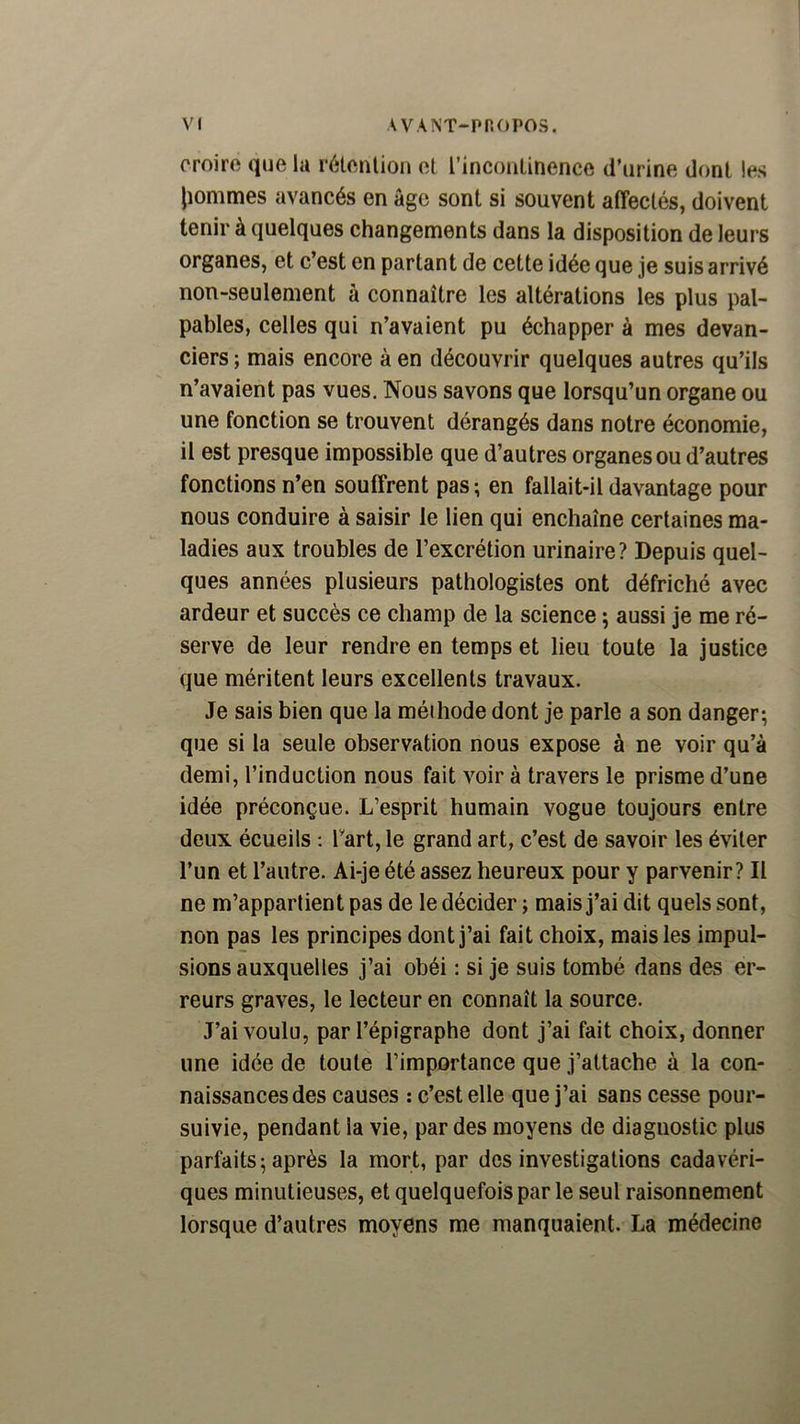 croire que la rétention et l’incontinence d’urine dont les liommes avancés en âge sont si souvent affectés, doivent tenir à quelques changements dans la disposition de leurs organes, et c’est en partant de cette idée que je suis arrivé non-seulement à connaître les altérations les plus pal- pables, celles qui n’avaient pu échapper à mes devan- ciers ; mais encore à en découvrir quelques autres qu’ils n’avaient pas vues. Nous savons que lorsqu’un organe ou une fonction se trouvent dérangés dans notre économie, il est presque impossible que d’autres organes ou d’autres fonctions n’en souffrent pas ; en fallait-il davantage pour nous conduire à saisir le lien qui enchaîne certaines ma- ladies aux troubles de l’excrétion urinaire? Depuis quel- ques années plusieurs pathologistes ont défriché avec ardeur et succès ce champ de la science ; aussi je me ré- serve de leur rendre en temps et lieu toute la justice que méritent leurs excellents travaux. Je sais bien que la méihode dont je parle a son danger; que si la seule observation nous expose à ne voir qu’à demi, l’induction nous fait voir à travers le prisme d’une idée préconçue. L’esprit humain vogue toujours entre deux écueils ; Tart, le grand art, c’est de savoir les éviter l’un et l’autre. Ai-je été assez heureux pour y parvenir? Il ne m’appartient pas de le décider ; mais j’ai dit quels sont, non pas les principes dont j’ai fait choix, mais les impul- sions auxquelles j’ai obéi : si je suis tombé dans des er- reurs graves, le lecteur en connaît la source. J’ai voulu, par l’épigraphe dont j’ai fait choix, donner une idée de toute l’importance que j’attache à la con- naissances des causes : c’est elle que j’ai sans cesse pour- suivie, pendant la vie, par des moyens de diagnostic plus parfaits ; après la mort, par des investigations cadavéri- ques minutieuses, et quelquefois par le seul raisonnement lorsque d’autres moyens me manquaient. La médecine