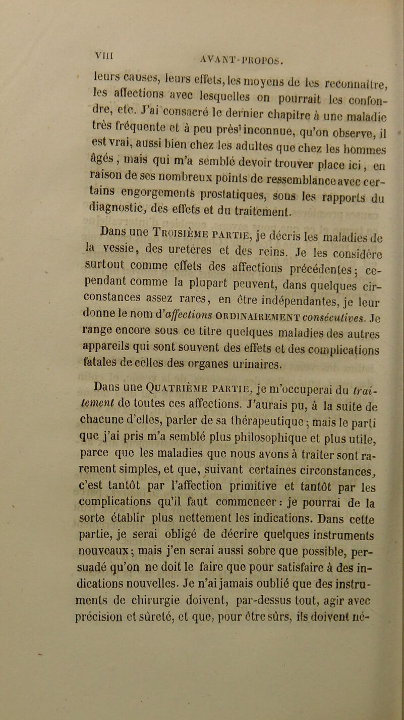 AVAM’-I'IIüI'OS. leurs causes, leurs ellels, les moyens de les recomiuiLre, les alTections avec lesquelles on pourrait les confon- dre, etc. J’ai consacré le dernier chapitre à une maladie très fréquente et à peu prèsMnconnue, qu’on observe, il est vrai, aussi bien chez les adultes que chez les hommes âgés, mais qui m’a semblé devoir trouver place ici, en raison de ses nombreux points de ressemblance avec cer- tains enprgemenls prostatiques, sous les rapports du diagnostic^ des effets et du traitement. Dans une Troisième partie, je décris les maladies de la vessie, des uretères et des reins. Je les considère surtout comme effets des affections précédentes; ce- pendant comme la plupart peuvent, dans quelques cir- constances assez rares, en être indépendantes, je leur donne le nom û’affeclions ordinairement consécutives. Je range encore sous ce titre quelques maladies des autres appareils qui sont souvent des effets et des complications fatales de celles des organes urinaires. Dans une Quatrième partie^ je m’occuperai du trai- tement de toutes ces affections. J’aurais pu, à la suite de chacune d’elles, parler de sa thérapeutique ; mais le parti que j’ai pris m’a semblé plus philosophique et plus utile, parce que les maladies que nous avons à traiter sont ra- rement simples, et que, suivant certaines circonstances, c’est tantôt par l’affection primitive et tantôt par les complications qu’il faut commencer ; je pourrai de la sorte établir plus nettement les indications. Dans cette partie, je serai obligé de décrire quelques instruments nouveaux; mais j’en serai aussi sobre que possible, per- suadé qu’on ne doit le faire que pour satisfaire à des in- dications nouvelles. Je n’ai jamais oublié que des instru- ments de chirurgie doivent, par-dessus tout, agir avec précision et sûreté, et que, pour être sûrs, ils doivent iié-