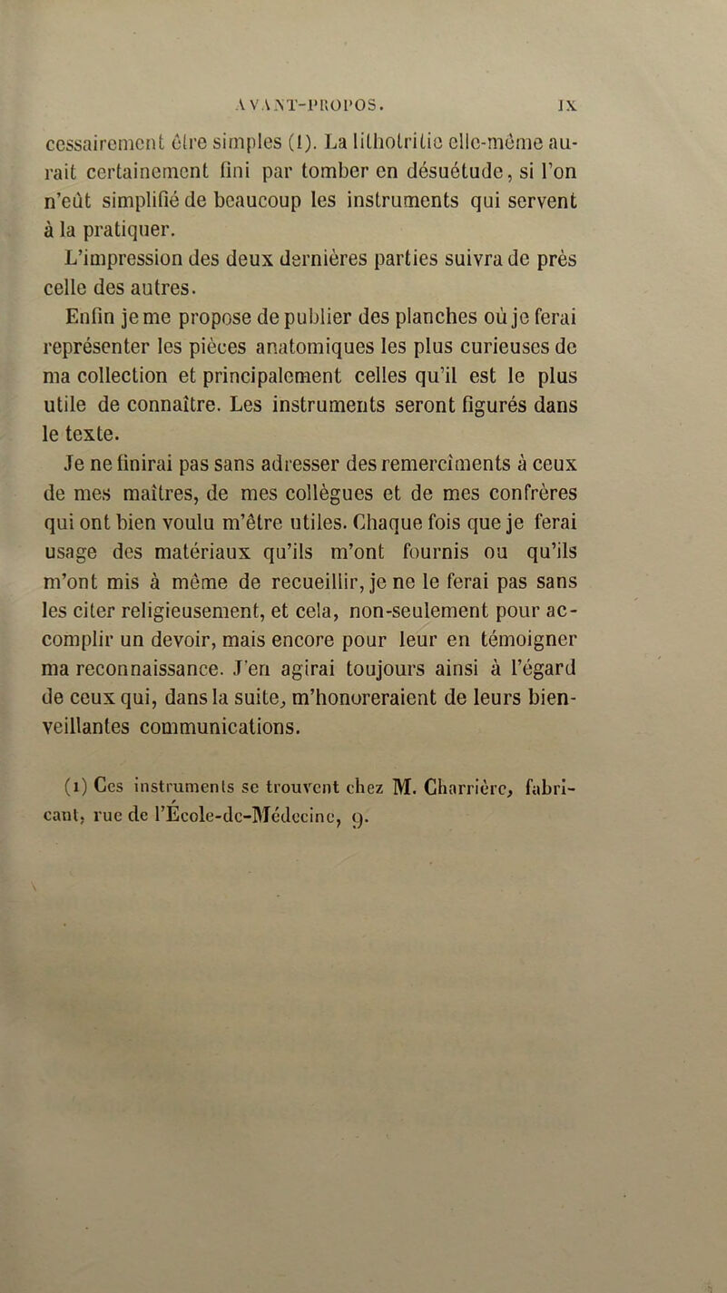 cessaircnicnt ûlre simples (I). La litholriüe cllc-méme au- rait certainement fini par tomber en désuétude, si l’on n’eùt simplifié de beaucoup les instruments qui servent à la pratiquer. L’impression des deux dernières parties suivra de près celle des autres. Enfin je me propose de publier des planches où je ferai représenter les pièces anatomiques les plus curieuses de ma collection et principalement celles qu’il est le plus utile de connaître. Les instruments seront figurés dans le texte. Je ne finirai pas sans adresser des remerciments à ceux de mes maîtres, de mes collègues et de mes confrères qui ont bien voulu m’être utiles. Chaque fois que je ferai usage des matériaux qu’ils m’ont fournis ou qu’ils m’ont mis à meme de recueillir, je ne le ferai pas sans les citer religieusement, et cela, non-seulement pour ac- complir un devoir, mais encore pour leur en témoigner ma reconnaissance. J’en agirai toujours ainsi à l’égard de ceux qui, dans la suite, m’honoreraient de leurs bien- veillantes communications. (i) Ces instrumenls se trouvent chez M. Charrière, fabrl- canl, rue de l’Ecole-dc-Médecine, 9.