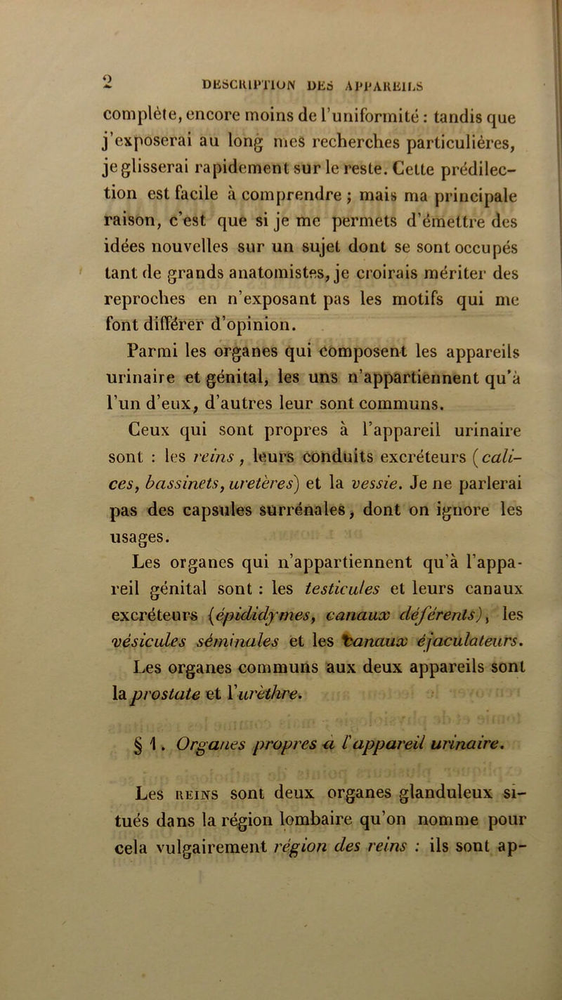 1 DE6CIUI*T1UN DEô AEPAKEILS complète, encore moins de l’uniformité : tandis que j’exposerai au long mes recherches particulières, je glisserai rapidement sur le reste. Cette prédilec- tion est facile à comprendre ; mais ma principale raison, c’est que si je me permets d’émettre des idées nouvelles sur un sujet dont se sont occupés tant de grands anatomistes, je croirais mériter des reproches en n’exposant pas les motifs qui me font dilférer d’opinion. Parmi les organes qui composent les appareils urinaire et génital, les uns n’appartiennent qu’à l’un d’eux, d’autres leur sont communs. Ceux qui sont propres à l’appareil urinaire sont : les reins, leurs conduits excréteurs {cali- ces, bassinets, uretères) et la vessie. Je ne parlerai pas des capsules surrénales, dont on ignore les usages. Les organes qui n’appartiennent qu’à l’appa- reil génital sont : les testicules et leurs canaux exci'éteurs (épididymes, canaux déférents), les vésicules séminales et les banaux éjaculateurs. Les organes communs aux deux appareils sont la prostate et X urèthre. § 1. Organes propres ù b appareil urinaire. Les iiEiNS sont deux organes glanduleux si- tués dans la région lombaire qu’on nomme pour cela vulgairement région des reins : ils sont ap-