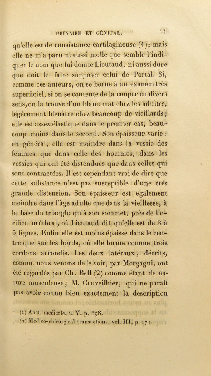 ItRINAIRF. RT GENITAL. qu’elle est de consistance cartilagineuse (1); mais elle ne m’a paru ni aussi molle que semble l’indi- quer le nom que lui donne Lieutaud, ni aussi dure que doit le faire supposer celui de Portai. Si, comme ces auteurs, on se borne à un examen très superficiel, si on se contente de la couper en divers sens,on la trouve d’un blanc mat chez les adultes, légèrement bleuâtre chez beaucoup de vieillards ; elle est assez élastique dans le premier cas, beau- coup moins dans le second. Son épaisseur varie ; en général, elle est moindre dans la vessie des femmes que dans celle des hommes, dans les vessies qui ont été distendues que dans celles qui sont contractées. Il est cependant vrai de dire que cette substance n’est pas susceptible d’une très grande distension. Son épaisseur est également moindre dans l’âge adulte que dans la vieillesse, à la base du triangle qu’à son sommet, prés de l’o- rifice uréthral, où Lieutaud dit qu’elle est de 3 à 5 lignes. Enfin elle est moins épaisse dans le cen- tre que sur les bords, où elle forme comme trois cordons arrondis. Les deux latéraux, décrits, comme nous venons de le voir, par Morgagni, ont été regardés par Ch. Bell (2) comme étant de na- ture musculeuse J M. Cruveilhier, qui ne paraît pas avoir connu bien exactement la description (1) Anal, medicale, t. V, p. 898. (2) -Mediro-chirurgical transactions, vol. ITÏ, p. 171,