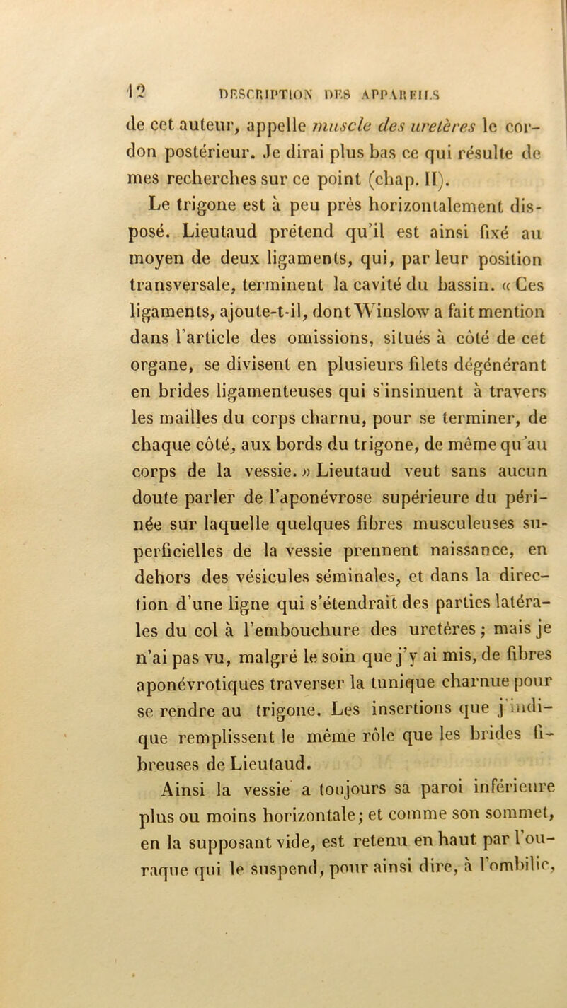 1? DRSmiI'TlON' DES APIUnFIf.S de cet auteur, appelle jnuscle des uretères le cor- don postérieur. Je dirai plus bas ce qui résulte de mes recherches sur ce point (chap. II). Le trigone est à peu prés horizontalement dis- posé. Lieutaud prétend qu’il est ainsi fixé au moyen de deux ligaments, qui, par leur position transversale, terminent la cavité du bassin. « Ces ligaments, ajoute-t-il, dont Winslow a fait mention dans l’article des omissions, situés à côté de cet organe, se divisent en plusieurs filets dégénérant en brides ligamenteuses qui s’insinuent à travers les mailles du corps charnu, pour se terminer, de chaque côté, aux bords du trigone, de même qu^au corps de la vessie. » Lieutaud veut sans aucun doute parler de l’aponévrose supérieure du péri- née sur laquelle quelques fibres musculeuses su- perficielles de la vessie prennent naissance, en dehors des vésicules séminales, et dans la direc- tion d’une ligne qui s’étendrait des parties latéra- les du col à l’embouchure des uretères ; mais je n’ai pas vu, malgré le soin que j’y ai mis, de fibres aponévrotiques traverser la tunique charnue pour se rendre au trigone. Les insertions que j ludi- que remplissent le même rôle que les brides fi- breuses de Lieutaud. Ainsi la vessie a toujours sa paroi inférieure plus ou moins horizontale ; et comme son sommet, en la supposant vide, est retenu en haut par 1 ou- raque cpii le suspend, pour ainsi dire, a 1 ombilic,