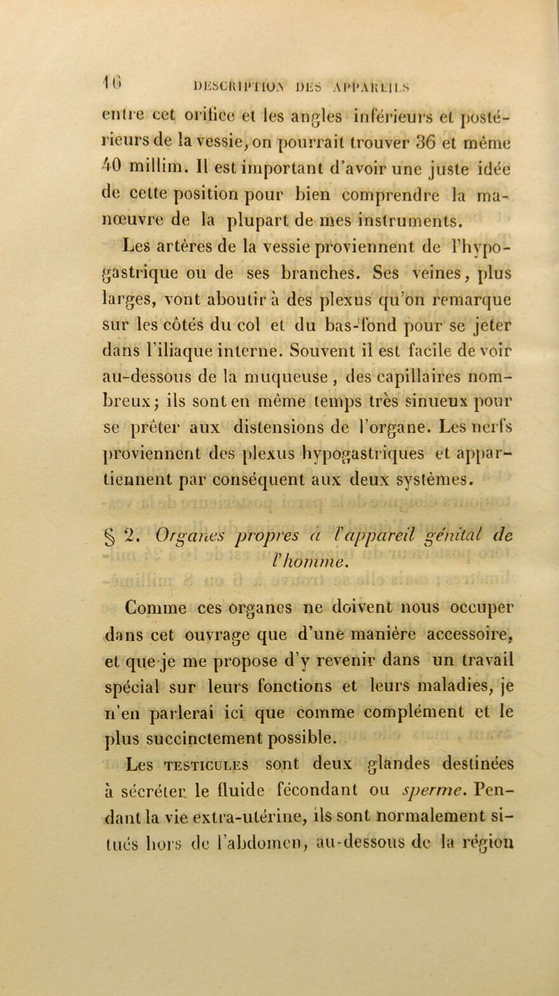 DJ'üCIllPTIU.N J)lib .\l»l*AULH..s entre cet orilice et les angles inferieurs et posté- rieurs de la vessie, on pourrait trouver 36 et même 40 millim. Il est important d’avoir une juste idée de cette position pour bien comprendre la ma- nœuvre de la plupart de mes instruments. Les artères de la vessie proviennent de l’hypo- gastrique ou de ses branches. Ses veines, plus larges, vont aboutir à des plexus qu’on remarque sur les côtés du col et du bas-fond pour se jeter dans riliaque interne. Souvent il est facile devoir au-dessous de la muqueuse , des capillaires nom- breux; ils sont en même temps très sinueux pour se prêter aux distensions de l’organe. Les nerfs proviennent des plexus hypogastriques et appar- tiennent par conséquent aux deux systèmes. § 2. Organes jxropres a l'appareil génital de l'homme. Comme ces organes ne doivent nous occuper dans cet ouvrage que d’une manière accessoire, et qiie je me propose d’y revenir dans un travail spécial sur leurs fonctions et leurs maladies, je n’en parlerai ici que comme complément et le plus succinctement possible. Les TESTICULES sont deux glandes destinées à sécréter le fluide fécondant ou sperme. Pen- dant la vie extra-utérine, ils sont normalement si- tués hors de l’abdomen, au-dessous de la région