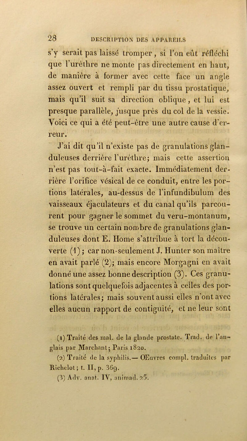 s’y serait pas laissé tromper, si Ton eût réfléchi que l’urèlhre ne monte pas directement en haut, de manière à former avec cette face un angle assez ouvert et rempli par du tissu prostatique, mais qu’il suit sa direction oblique, et lui est presque parallèle, jusque prés du col de la vessie. Voici ce qui a été peut-être une autre cause d’er- reur. J’ai dit qu’il n’existe pas de granulations glan- duleuses derrière l’urèthre; mais cette assertion n’est pas tout-à-fait exacte. Immédiatement der- rière l’orifice vésical de ce conduit, entre les por- tions latérales, au-dessus de l’infundibulum des vaisseaux éjaculateurs et du canal qu’ils parcou- rent pour gagner le sommet du veru-montanum, se trouve un certain nombre de granulations glan- duleuses dont E. Home s’attribue à tort la décou- verte (1); car non-seulement J. Hunter son maître en avait parlé (2); mais encore Morgagni en avait donné une assez bonne description (3). Ces granu- lations sont quelquefois adjacentes à celles des por- tions latérales; mais souvent aussi elles n’ont avec elles aucun rapport de contiguïté, et ne leur sont (1) Traité des mal. de la glande prostate. Trad. de l’an- glais par Marchant; Paris 1820. (2) Traité de la syphilis.— Œuvres compl. traduites par Richelot; t. II, p. 36g. (3) Adv. anat. IV, animad.