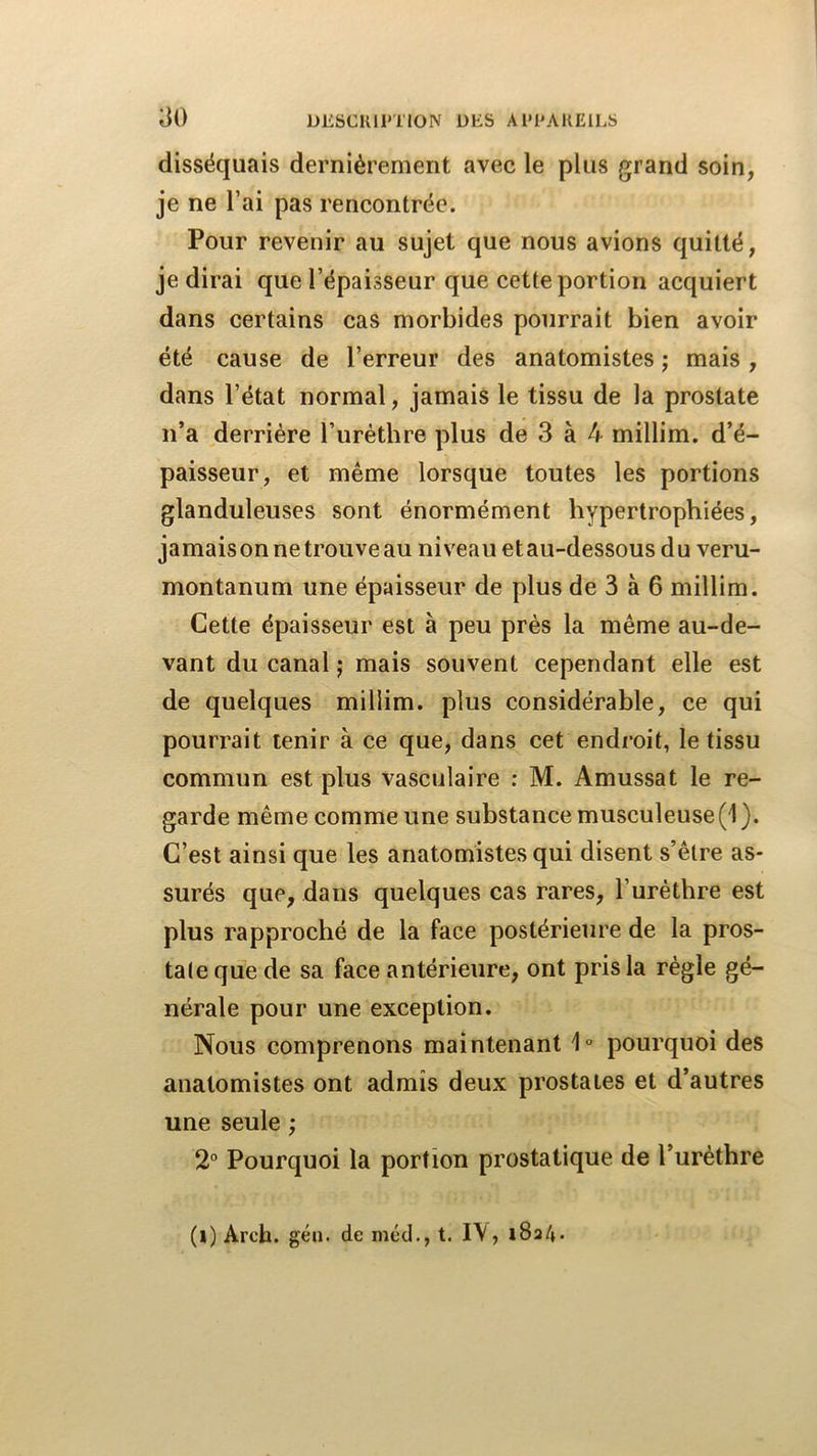 disséquais dernièrement avec le plus grand soin, je ne l’ai pas rencontrée. Pour revenir au sujet que nous avions quitté, je dirai que l’épaisseur que cette portion acquiert dans certains cas morbides pourrait bien avoir été cause de l’erreur des anatomistes ; mais , dans l’état normal, jamais le tissu de la prostate n’a derrière l’urètbre plus de 3 à 4 millim. d’é- paisseur, et même lorsque toutes les portions glanduleuses sont énormément hypertrophiées, jamais on ne trouve au niveau et au-dessous du veru- montanum une épaisseur de plus de 3 à 6 millim. Cette épaisseur est à peu près la même au-de- vant du canal j mais souvent cependant elle est de quelques millim. plus considérable, ce qui pourrait tenir à ce que, dans cet endroit, le tissu commun est plus vasculaire : M. Amussat le re- garde même comme une substance musculeuse(l). C’est ainsi que les anatomistes qui disent s’être as- surés que, dans quelques cas rares, l’urèthre est plus rapproché de la face postérieure de la pros- tate que de sa face antérieure, ont pris la règle gé- nérale pour une exception. Nous comprenons maintenant 1° pourquoi des anatomistes ont admis deux prostates et d’autres une seule ; 2° Pourquoi la portion prostatique de l’urèthre (l) Arch. géu. de mcd., t. I\, iSa/».