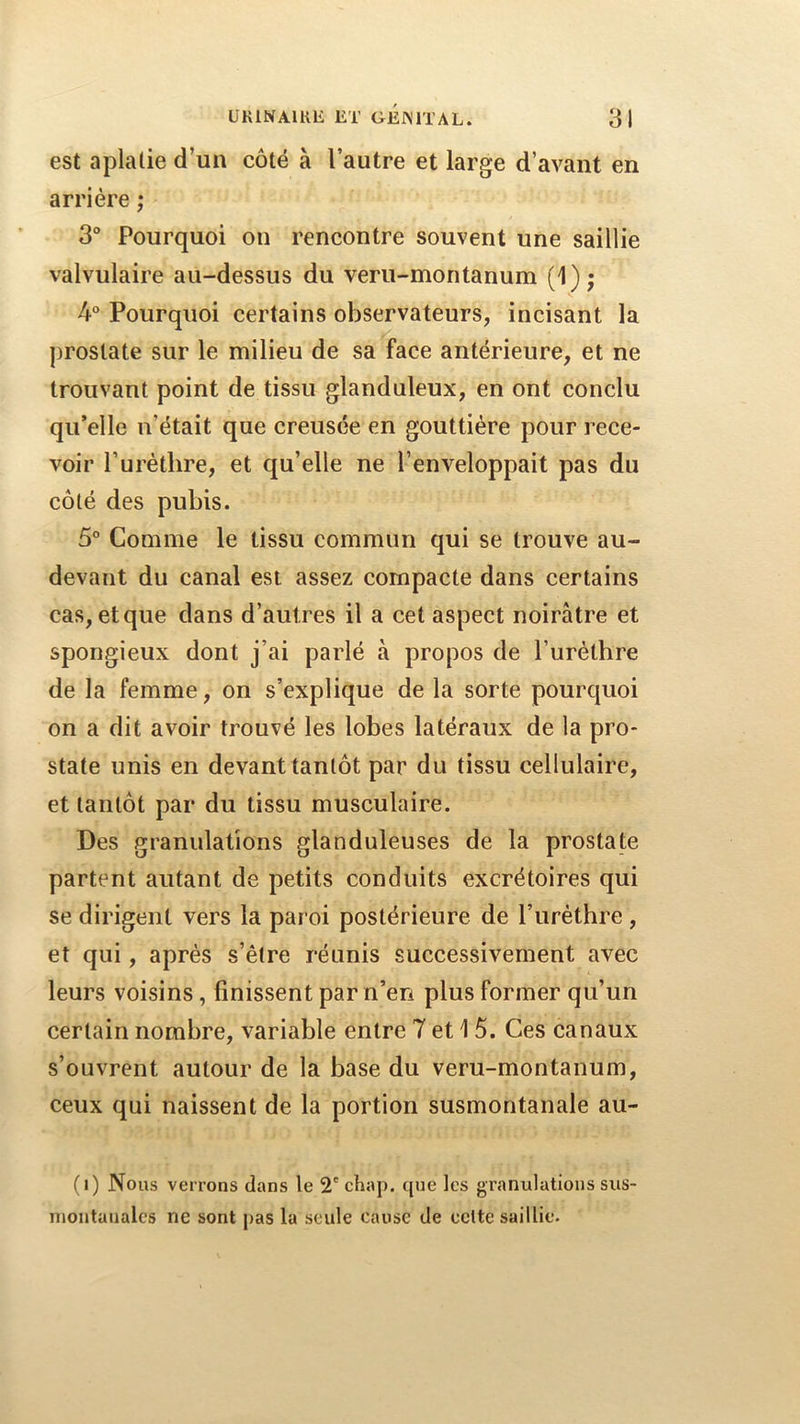 est aplatie d’un côté à l’autre et large d’avant en arriére ; 3 Pourquoi on rencontre souvent une saillie valvulaire au-dessus du veru-montanum (1); 4 Pourquoi certains observateurs, incisant la prostate sur le milieu de sa face antérieure, et ne trouvant point de tissu glanduleux, en ont conclu qu’elle n’était que creusée en gouttière pour rece- voir Turétlire, et qu’elle ne l’enveloppait pas du côté des pubis. 5° Comme le tissu commun qui se trouve au- devant dn canal est assez compacte dans certains cas, et que dans d’autres il a cet aspect noirâtre et spongieux dont j’ai parlé à propos de l’urétbre de la femme, on s’explique de la sorte pourquoi on a dit avoir trouvé les lobes latéraux de la pro- state unis en devant tantôt par du tissu cellulaire, et tantôt par du tissu musculaire. Des granulations glanduleuses de la prostate partent autant de petits conduits excrétoires qui se dirigent vers la paroi postérieure de l’iiréthre , et qui, après s’être réunis successivement avec leurs voisins, finissent par n’en plus former qu’un certain nombre, variable entre 7 et 1 5. Ces canaux s’ouvrent autour de la base du veru-montanum, ceux qui naissent de la portion susmontanale au- (i) Nous verrons dans le 2' chap. que les granulations sus- montaualcs ne sont pas la seule cause de celte saillie.