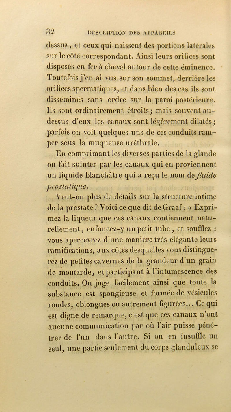 dessus, et ceux qui naissent des portions latérales sur le côté correspondant. Ainsi leurs orifices sont disposés en fer à cheval autour de cette éminence. Toutefois j’en ai vus sur son sommet, derrière les orifices spermatiques, et dans bien des cas ils sont disséminés sans ordre sur la paroi postérieure. Ils sont ordinairement étroits ; mais souvent au- dessus d’eux les canaux sont légèrement dilatés ; parfois on voit quelques-uns de ces conduits ram- per sous la muqueuse uréthrale. En comprimant les diverses parties de la glande on fait suinter par les canaux qui en proviennent un liquide blanchâtre qui a reçu le nom de fluide prostatique. Veut-on plus de détails sur la structure intime de la prostate ? Voici ce que dit de Graaf : « Expri- mez la liqueur que ces canaux contiennent natu- rellement , enfoncez-y un petit tube , et soufflez : vous apercevrez d’une manière très élégante leurs ramifications, aux côtés desquelles vous distingue- rez de petites cavernes de la grandeur d’un grain de moutarde, et participant à l’intumescence des conduits. On juge facilement ainsi que toute la substance est spongieuse et formée de vésicules rondes, oblongues ou autrement figurées... Ce qui est digne de remarque, c’est que ces canaux n’ont aucune communication par où l’air puisse péné- trer de l’un dans l’autre. Si on en insuffle un seul, une partie seulement du corps glanduleux sc