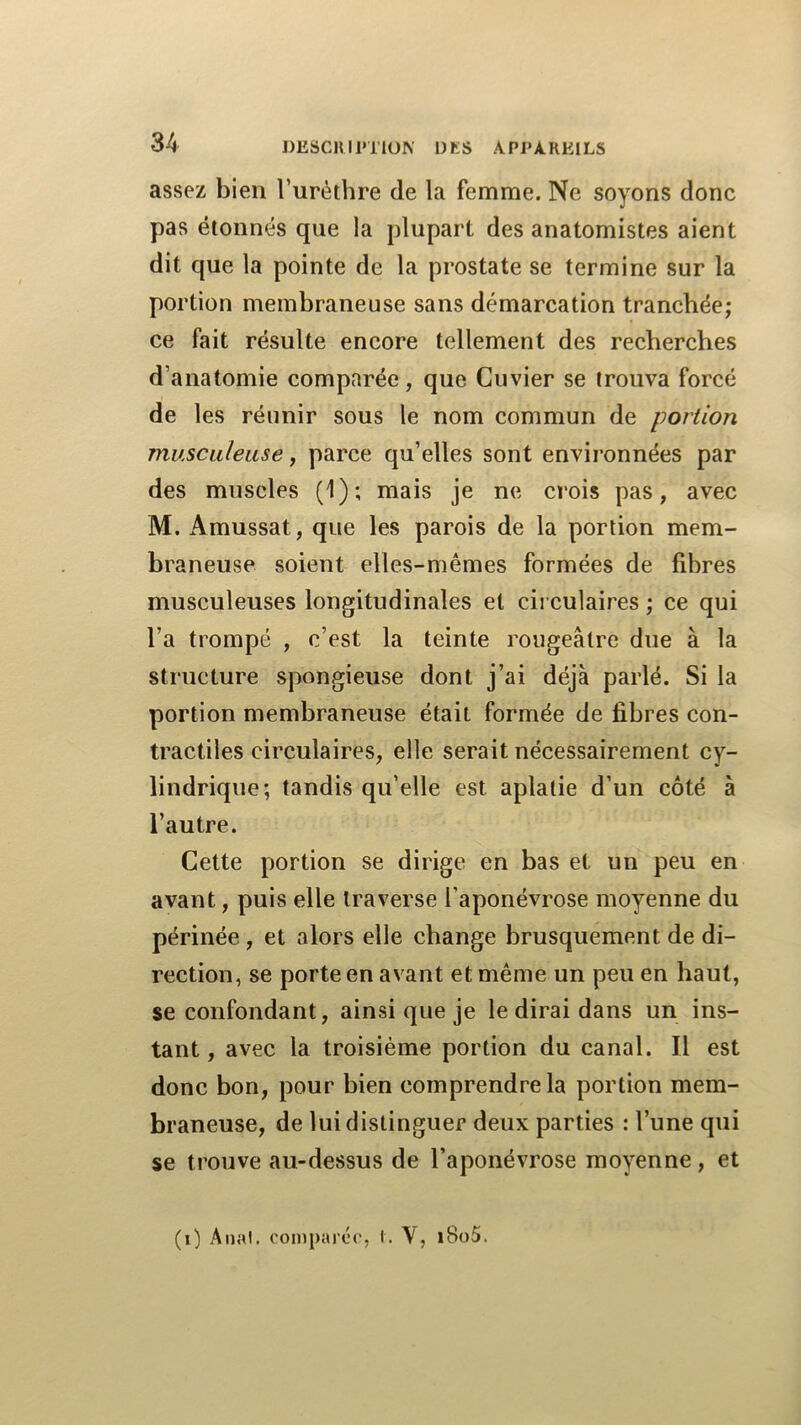 assez bien Turèthre de la femme. Ne soyons donc pas étonnés que la plupart des anatomistes aient dit que la pointe de la prostate se termine sur la portion membraneuse sans démarcation tranchée; ce fait résulte encore tellement des recherches d’anatomie comparée, que Cuvier se trouva forcé de les réunir sous le nom commun de portion musculeuse f parce qu’elles sont environnées par des muscles (1); mais je ne crois pas, avec M. Amussat, que les parois de la portion mem- braneuse soient elles-mêmes formées de fibres musculeuses longitudinales et circulaires ; ce qui l’a trompé , c’est la teinte rougeâtre due à la structure spongieuse dont j’ai déjà parlé. Si la portion membraneuse était formée de fibres con- tractiles circulaires, elle serait nécessairement cy- lindrique; tandis qu’elle est aplatie d’un côté à l’autre. Cette portion se dirige en bas et un peu en avant, puis elle traverse l’aponévrose moyenne du périnée , et alors elle change brusquement de di- rection, se porte en avant et même un peu en haut, se confondant, ainsi que je le dirai dans un ins- tant, avec la troisième portion du canal. Il est donc bon, pour bien comprendre la portion mem- braneuse, de lui distinguer deux parties : l’une qui se trouve au-dessus de l’aponévrose moyenne, et (0 Anal, coniparce, I. V, i8o5.