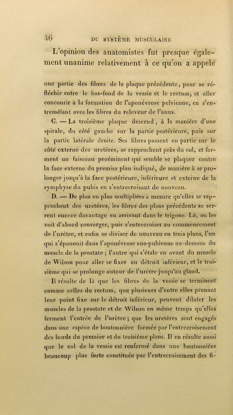 L’opinion des anatomistes fut presque égale- ment unanime relativement à ce qu’on a appelé une partie des fibres de la plaque précédente, pour se ré- fléchir entre le bas-fond de la vessie et le rectum, et aller concourir à la formation de l’aponévrose pelvienne, en s’en- tremêlant avec les fibres du releveur de l’anus, C. — La troisième plaque descend , à la manière d’une spirale, du côté gauche sur la partie postérieure, puis sur la partie latérale droite. Ses fibres passent en partie sur le côte' externe des uretères, se rapprochent près du col, et for- ment un faisceau proéminent qui semble se plaquer contre la face externe du premier plan Indiqué, de manière à se pro- longer jusqu’à la face postérieure, inférieure et externe de la symphyse du pubis en s’entrecroisant de nouveau. D. — De plus en plus multipliées à mesure qu’elles se rap- prochent des uretères, les fibres des plans précédents se ser- rent encore davantage en arrivant dans le trigone. Là, on les voit d’abord converger, puis s’entrecroiser au commencement de l’urètre, et enfin se diviser de nouveau en trois plans, l’un qui s’épanouit dans l’aponévrose ano-pubienue au-dessous du muscle de la prostate ; l’autre qui s’étale en avant du muscle de Wilson pour aller se fixer au détroit inférieur, et le troi- sième qui se prolonge autour de l’urètre jusqu’au gland. Il résulte de là que les fibres de la vessie se terminent comme celles du rectum, que plusieurs d’entre elles prenant leur point fixe sur le détroit inférieur, peuvent dilater les muscles de la prostate et de Wilson en même temps qu’elles ferment l’entrée de l’urètre ; que les uretères sont engagés dans une espèce de boutonnière formée par l’entrecroisement des bords du premier et du troisième plans. Il en résulte aussi que le col de la vessie est renfermé dans une boutonnière beaucoup plus forte constituée par l’entrecroisement des fi-