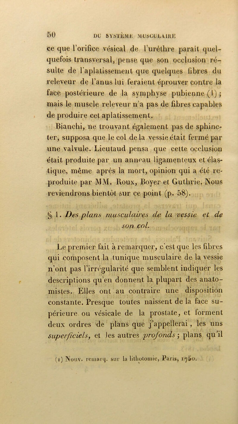 ce que l’orifice vésical de l’urèthre paraît quel- quefois transversal, pense que son occlusion ré- sulte de l’aplatissement que quelques fibres du releveur de l’anus lui feraient éprouver contre la face postérieure de la symphyse pubienne (1); mais le muscle releveur n’a pas de fibres capables de produire cet aplatissement. Bianchi, ne trouvant également pas de sphinc- ter, supposa que le col de la vessie était fermé par une valvule. Lieutaud pensa que celte occlusion était produite par un anneau ligamenteux et élas- tique, même après la mort, opinion qui a été re- produite par MM. Roux, Boyer et Gutbrie. Nous reviendrons bientôt sur ce point (p. 58). ^ 1. Des plans musculaires de la vessie et de son col. Le premier fait à remarquer, c’est que les fibres qui composent la tunique musculaire de la vessie n’ont pas l’irrégularité que semblent indiquer les descriptions qu’en donnent la plupart des anato- mistes. Elles ont au contraire une disposition constante. Presque toutes naissent de la face su- périeure ou vésicale de la prostate, et forment deux ordres de plans que j’appellerai, les uns superficiels^ et les autres profonds ; plans qu’il (i) Nüuv. rcinarq. siir la lilliolouiic, Paris, Tjèo.