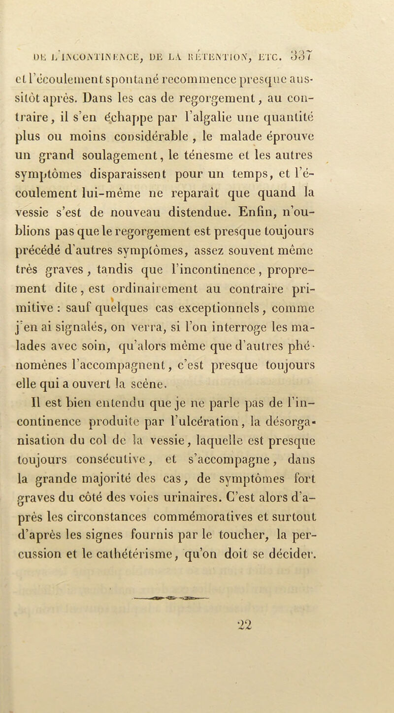 ü\i j/liS'Cüi\TIiNHAClî, UE LA. llÉ'l'EiM'lOiX, ETC. o3T cL récoulement spontané recommence presque aus- sitôt après. Dans les cas de regorgement, au con- traire , il s’en échappe par l’algalie une quantité plus ou moins considérable , le malade éprouve un grand soulagement, le ténesme et les autres symptômes disparaissent pour un temps, et l’é- coulement lui-même ne reparaît que quand la vessie s’est de nouveau distendue. Enfin, n’ou- blions pas que le regorgement est presque toujours précédé d’autres symptômes, assez souvent même très graves , tandis que l’incontinence, propre- ment dite, est ordinairement au contraire pri- mitive : sauf quelques cas exceptionnels, comme j’en ai signalés, on verra, si l’on interroge les ma- lades avec soin, qu’alors même que d’autres phé- nomènes l’accompagnent, c’est presque toujours elle qui a ouvert la scène. Il est bien entendu que je ne parle pas de l’in- continence produite par l’ulcération, la désorga- nisation du col de la vessie, laquelle est presque toujours consécutive, et s’accompagne, dans la grande majorité des cas, de symptômes fort graves du côté des voies urinaires. C’est alors d’a- près les circonstances commémoratives et surtout d’après les signes fournis par le toucher, la per- cussion et le cathétérisme, qu’on doit se décider.