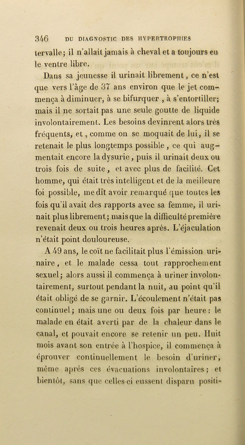 tervalle; il n’allait jamais à cheval et a toujours eu le ventre libre. Dans sa jeunesse il urinait librement ^ ce n’est que vers l’âge de 37 ans environ que le jet com- mença à diminuer, à se bifurquer , à s’entortiller; mais il ne sortait pas une seule goutte de liquide involontairement. Les besoins devinrent alors très fréquents, et, comme on se moquait de lui, il se retenait le plus longtemps possible , ce qui aug- mentait encore la dysurie, puis il urinait deux ou trois fois de suite, et avec plus de facilité. Cet homme, qui était très intelligent et de la meilleure foi possible, médit avoir remarqué que toutes les fois qu’il avait des rapports avec sa femme, il uri* nait plus librement; mais que la difficulté première revenait deux ou trois heures après. L’éjaculation n’était point douloureuse. A 49 ans, le coït ne facilitait plus l’émission uri- naire , et le malade cessa tout rapprochement sexuel; alors aussi il commença à uriner involon- tairement, surtout pendant la nuit, au point qu’il était obligé de se garnir. L’écoulement n’était pas continuel ; mais une ou deux fois par heure ; le malade en était averti par de la chaleur dans le canal, et pouvait encore se retenir un peu. Huit mois avant son entrée à l’hospice, il commença à éprouver continuellement le besoin d’uriner, même ajirès ces évacuations involontaires ; et bientôt, sans que celles ci eussent disparu positi-