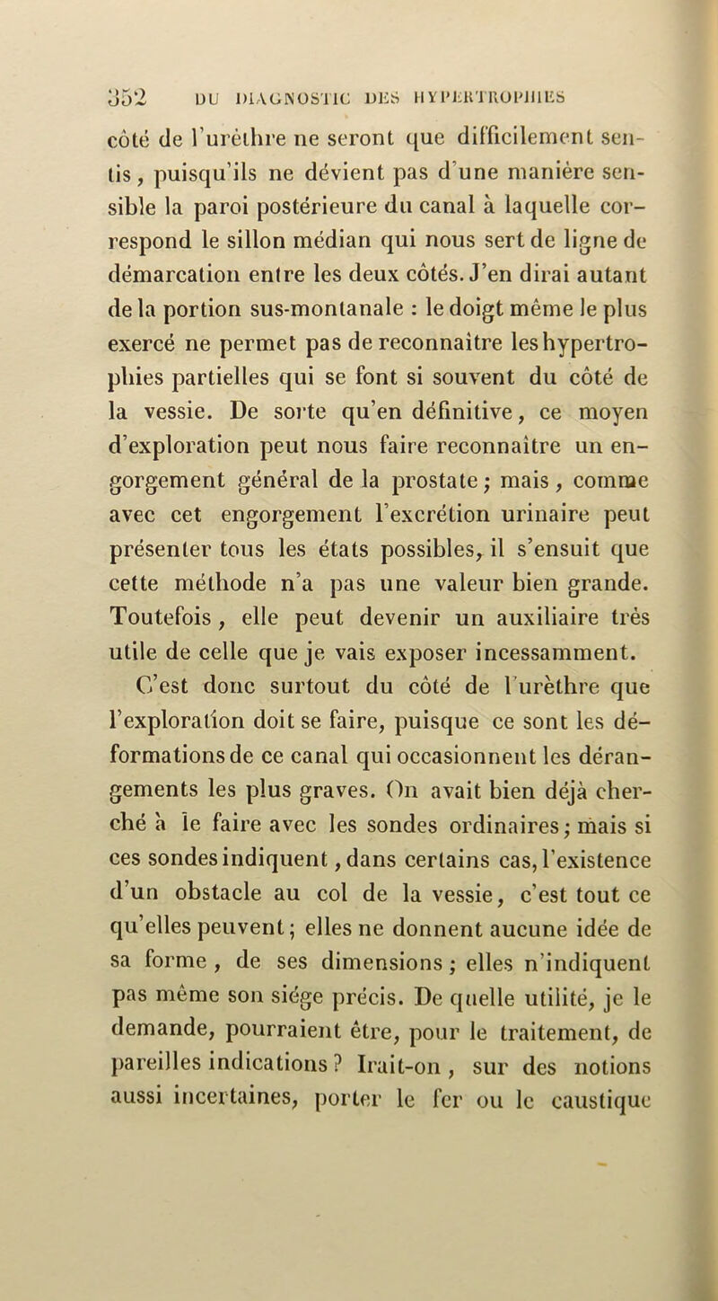 o52 ÜU DIAGNOSTIC DliS H Y l’CIH RUlMIllilS côté de rurélhre ne seront que difficilement sen- tis, puisqu’ils ne dévient pas d’une manière sen- sible la paroi postérieure du canal à laquelle cor- respond le sillon médian qui nous sert de ligne de démarcation entre les deux côtés. J’en dirai autant de la portion sus-montanale : le doigt même le plus exercé ne permet pas de reconnaître les hypertro- phies partielles qui se font si souvent du côté de la vessie. De soi’te qu’en définitive, ce moyen d’exploration peut nous faire reconnaître un en- gorgement général de la prostate; mais, comme avec cet engorgement l’excrétion urinaire peut présenter tous les états possibles, il s’ensuit que cette méthode n’a pas une valeur bien grande. Toutefois, elle peut devenir un auxiliaire très utile de celle que je vais exposer incessamment. C’est donc surtout du côté de Turèthre que l’exploration doit se faire, puisque ce sont les dé- formations de ce canal qui occasionnent les déran- gements les plus graves. On avait bien déjà cher- ché à le faire avec les sondes ordinaires ; niais si ces sondes indiquent ,dans certains cas, l’existence d’un obstacle au col de la vessie, c’est tout ce qu’elles peuvent; elles ne donnent aucune idée de sa forme , de ses dimensions ; elles n’indiquent pas même son siège précis. De quelle utilité, je le demande, pourraient être, pour le traitement, de pareilles indications ? Irait-on, sur des notions aussi incertaines, porter le fer ou le caustique