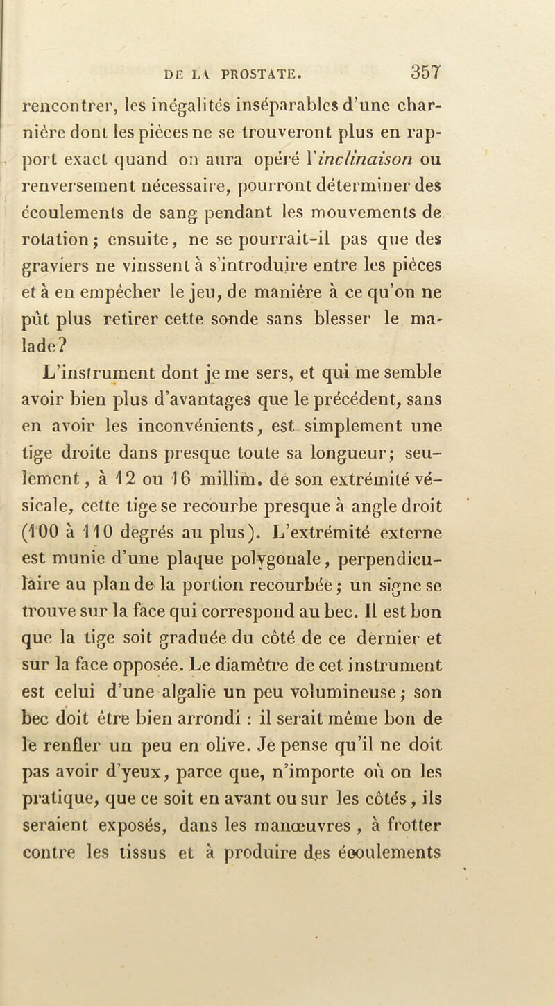 rencontrer, les inégalités inséparables d’une char- nière dont les pièces ne se trouveront plus en rap- port exact quand on aura opéré Y inclinaison ou renversement nécessaire, pourront déterminer des écoulements de sang pendant les mouvements de rotation ; ensuite, ne se pourrait-il pas que des graviers ne vinssent à s’introduire entre les pièces et à en empêcher le jeu, de manière à ce qu’on ne pût plus retirer cette sonde sans blesser le ma- lade? L’instrument dont je me sers, et qui me semble avoir bien plus d’avantages que le précédent, sans en avoir les inconvénients, est simplement une tige droite dans presque toute sa longueur; seu- lement, à 12 ou 16 millim. de son extrémité vé- sicale, cette tige se recourbe presque à angle droit (100 à 110 degrés au plus). L’extrémité externe est munie d’une plaque polygonale, perpendicu- laire au plan de la portion recourbée ; un signe se trouve sur la face qui correspond au bec. Il est bon que la tige soit graduée du côté de ce dernier et sur la face opposée. Le diamètre de cet instrument est celui d’une algalie un peu volumineuse; son bec doit être bien arrondi : il serait même bon de le renfler un peu en olive. Je pense qu’il ne doit pas avoir d’yeux, parce que, n’importe où on les pratique, que ce soit en avant ou sur les côtés, ils seraient exposés, dans les manœuvres , à frotter contre les tissus et à produire des éooulements