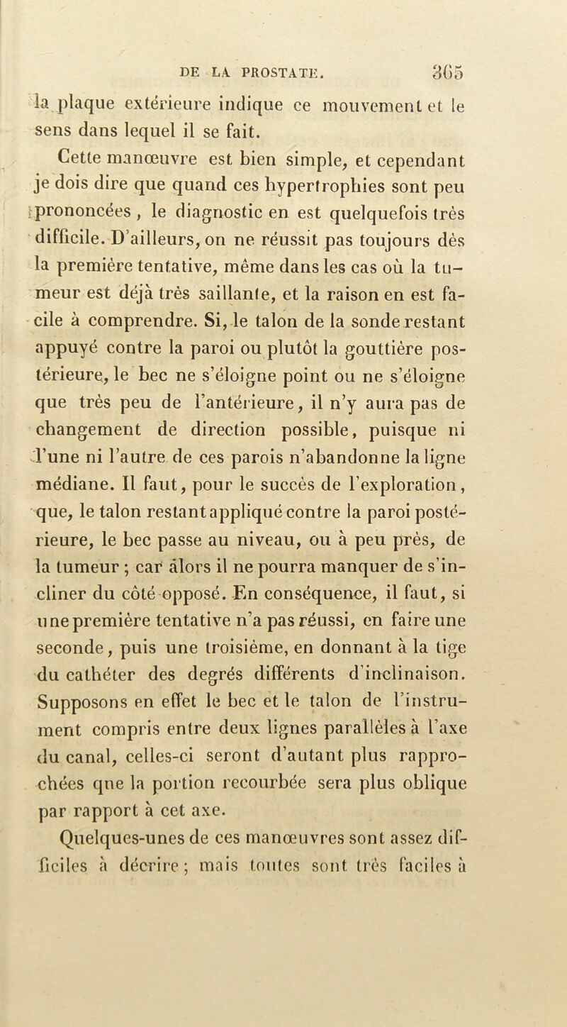 la plaque extérieure indique ce mouvement et le sens dans lequel il se fait. Cette manœuvre est bien simple, et cependant je dois dire que quand ces hypertrophies sont peu .^prononcées , le diagnostic en est quelquefois très difficile. D’ailleurs, on ne réussit pas toujours dés la première tentative, même dans les cas où la tu- meur est déjà très saillante, et la raison en est fa- cile à comprendre. Si, le talon de la sonde restant appuyé contre la paroi ou plutôt la gouttière pos- térieure, le bec ne s’éloigne point ou ne s’éloigne que très peu de l’antérieure, il n’y aura pas de changement de direction possible, puisque ni d’une ni l’autre de ces parois n’abandonne la ligne médiane. Il faut, pour le succès de l’exploration, que, le talon restant appliqué contre la paroi posté- rieure, le bec passe au niveau, ou à peu près, de la tumeur ; car alors il ne pourra manquer de s’in- cliner du côté opposé. En conséquence, il faut, si U ne première tentative n’a pas réussi, en faire une seconde, puis une troisième, en donnant à la tige du cathéter des degrés différents d’inclinaison. Supposons en effet le bec et le talon de l’instru- ment compris entre deux lignes parallèles à l’axe du canal, celles-ci seront d’autant plus rappro- chées que la portion recourbée sera plus oblique par rapport à cet axe. Quelques-unes de ces manœuvres sont assez dif- ficiles à décrire; mais toutes sont très faciles à