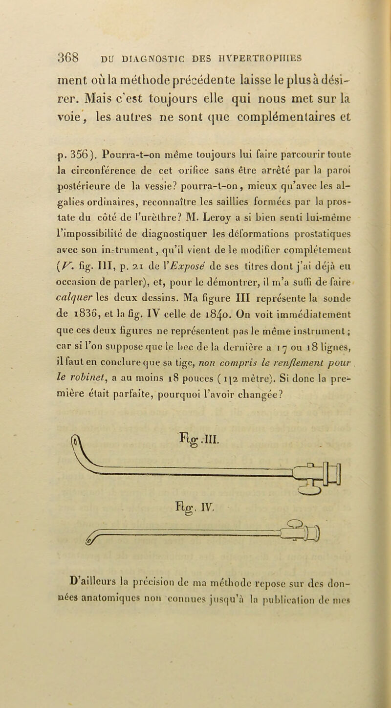 ment où la méthode précédente laisse le plus à dési- rer. Mais c’est toujours elle qui nous met sur la voie, les autres ne sont (jiie complémentaires et p. 356). Pourra-t-on même toujours lui faire parcourir toute la circonférence de cet orifice sans être arrête par la paroi postérieure de la vessie? pourra-t-on, mieux qu’avec les al- galles ordinaires, reconnaître les saillies formées par la pros- tate du côté de l’urèlhre? M. Leroy a si bien senti lui-même l’impossibilité de diagnostiquer les déformations prostatiques avec son in.-trument, qu’il vient de le modifier complètement fig. III, p. 21 de \Exposé de ses titres dont j’ai déjà eu occasion de parler), et, pour le démontrer, il m’a suffi de faire calquer les deux dessins. Ma figure III représente la sonde de i83ô, et la fig. IV celle de 1840. On voit immédiatement que ces deux figures ne représentent pas le même instrument; car si l’on suppose que le bec de la dernière a i 7 ou 18 lignes, il faut en conclure que sa lige, non compris le renflement pour le robinet^ a au moins 18 pouces ( i[2 mètre). Si donc la pre- mière était parfaite, pourquoi l’avoir changée? D ailleurs la précision de ma méthode repose sur des don- nées anatomirpics non connues juscju’à la publication de n)c$