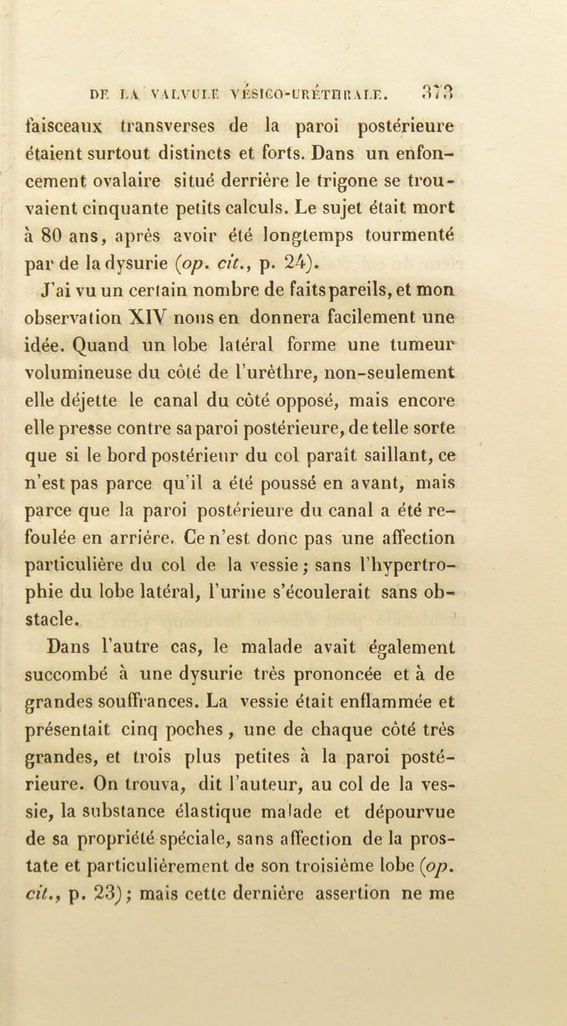 faisceaux transverses de la paroi postérieure étaient surtout distincts et forts. Dans un enfon- cement ovalaire situé derrière le trigone se trou- vaient cinquante petits calculs. Le sujet était mort à 80 ans, après avoir été longtemps tourmenté par de ladysurie (pp. cit.^ p. 24). J’ai vu un certain nombre de faits pareils, et mon observation XIV nous en donnera facilement une idée. Quand un lobe latéral forme une tumeur volumineuse du côté de Turétlire, non-seulement elle déjette le canal du côté opposé, mais encore elle presse contre sa paroi postérieure, de telle sorte que si le bord postérieur du col paraît saillant, ce n’est pas parce qu’il a été poussé en avant, mais parce que la paroi postérieure du canal a été re- foulée en arriére. Ce n’est donc pas une affection particulière du col de la vessie ; sans l’hypertro- phie du lobe latéral, l’urine s’écoulerait sans ob- stacle. ' Dans l’autre cas, le malade avait également succombé à une dysurie très prononcée et à de grandes souffrances. La vessie était enflammée et présentait cinq poches, une de chaque côté très grandes, et trois plus petites à la paroi posté- rieure. On trouva, dit l’auteur, au col de la ves- sie, la substance élastique malade et dépourvue de sa propriété spéciale, sans affection de la pros- tate et particuliérement de son troisième lobe {pp, cit,y p. 23); mais cette dernière assertion ne me