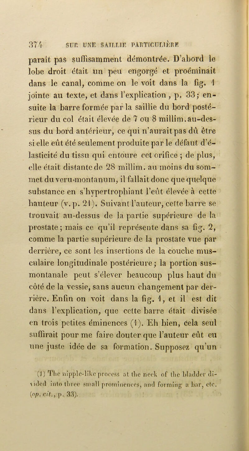 rî74 SUR UNK SAILLIR PARTir.TlLlRRF. paraît pas suffisamment démontrée. D’abord le lobe droit était un peu engorgé et proéminait dans le canal, comme on le voit dans la fig. 1 jointe au texte, et dans l’explication , p. 33; en- suite la barre formée par la saillie du bord posté- rieur du col était élevée de 7 ou 8 millim.au-des- sus du bord antérieur, ce qui n’aurait pas dû être si elle eût été seulement produite par le défaut d’é- lasticité du tissu qui entoure cet orifice ; de plus, elle était distante de 28 millim. au moins du som- met du veru-montanum, il fallait donc que quelque substance en s’bypertropbiant l’eût élevée à cette hauteur (v. p. 21). Suivant l’auteur, cette barre se trouvait au-dessus de la partie supérieure de la prostate; mais ce qu’il représente dans sa fig. 2, comme la partie supérieure de la prostate vue par derrière, ce sont les insertions de la couche mus- culaire longitudinale postérieure; la portion sus- montanale peut s’élever beaucoup plus haut du côté de la vessie, sans aucun changement par der- rière. Enfin on voit dans la fig. 1, et il est dit dans l’explication, que cette barre était divisée en trois petites éminences (1). Eh bien, cela seul suffirait pour me faire douter que l’auteur eût eu une juste idée de sa formation. Supposez qu’un (1) Tlic ni|)j)lc-llko prnooss ni tlie nock of tlie Idadcler di- ^'idod inio llivee siuall proiiiiiu'iH-cs, and forming- a har, cfo. {op. ait,,