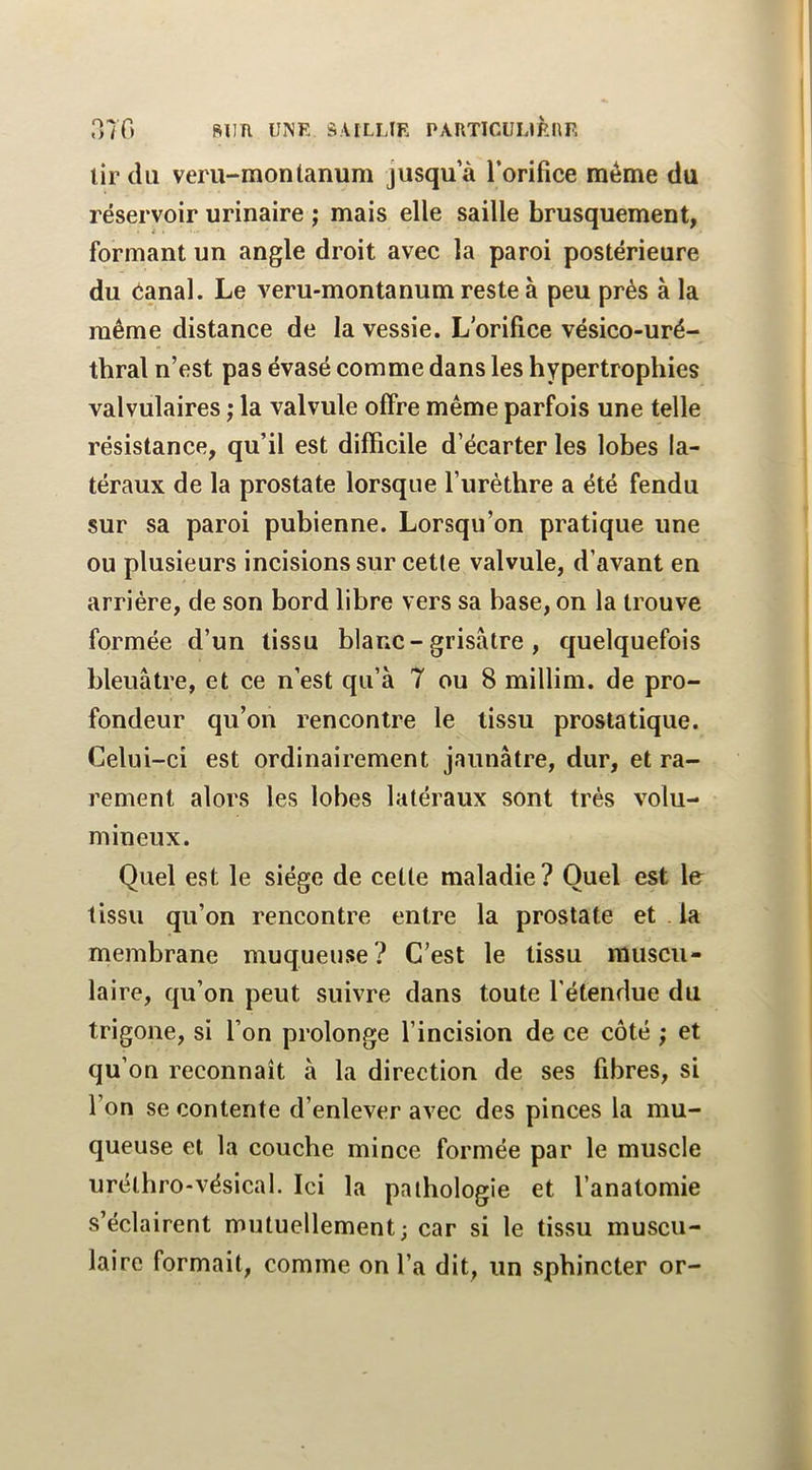 oTO SUR inVE âVlLLlR PARTICUURnF. lir du veru-montanum Jusqu a l’orifice même du réservoir urinaire ; mais elle saille brusquement, formant un angle droit avec la paroi postérieure du Oanal. Le veru-montanum reste à peu prés à la même distance de la vessie. L orifice vésico-uré- thral n’est pas évasé comme dans les hypertrophies valvulaires ; la valvule offre même parfois une telle résistance, qu’il est difficile d’écarter les lobes la- téraux de la prostate lorsque furèthre a été fendu sur sa paroi pubienne. Lorsqu’on pratique une ou plusieurs incisions sur cette valvule, d’avant en arriére, de son bord libre vers sa base, on la trouve formée d’un tissu blanc-grisâtre , quelquefois bleuâtre, et ce n’est qu’à 7 ou 8 millim. de pro- fondeur qu’on rencontre le tissu prostatique. Celui-ci est ordinairement jaunâtre, dur, et ra- rement alors les lobes latéraux sont très volu- mineux. Quel est le siège de cette maladie? Quel est \e tissu qu’on rencontre entre la prostate et . la membrane muqueuse? C’est le tissu muscu- laire, qu’on peut suivre dans toute l'étendue du trigone, si l’on prolonge l’incision de ce côté ; et qu on reconnaît à la direction de ses fibres, si l’on se contente d’enlever avec des pinces la mu- queuse et la couche mince formée par le muscle urélhro-vésical. Ici la pathologie et l’anatomie s’éclairent mutuellement; car si le tissu muscu- laire formait, comme on l’a dit, un sphincter or-