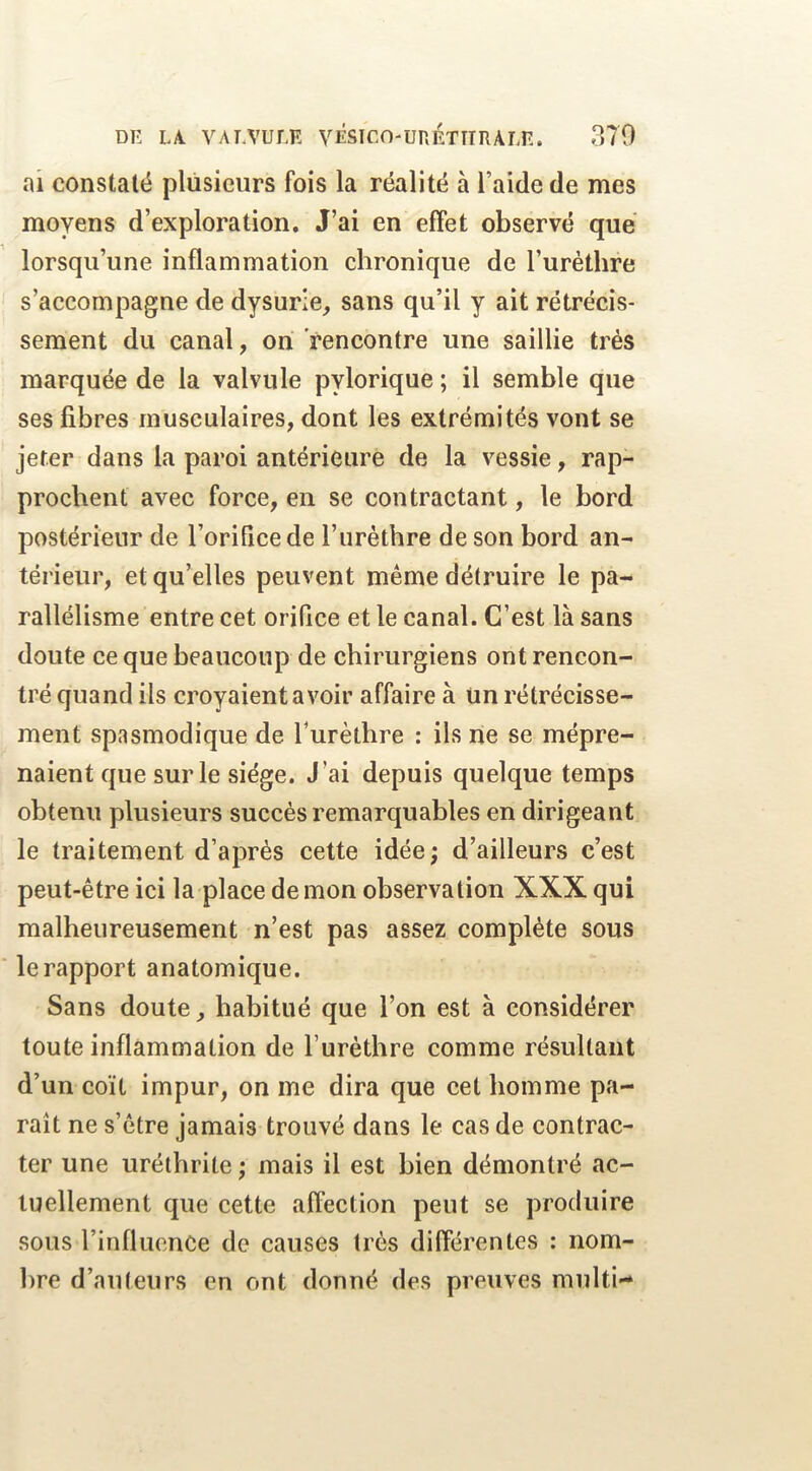 ai constaté plusieurs fois la réalité à l’aide de mes moyens d’exploration. J’ai en effet observé que lorsqu’une inflammation chronique de l’urèthre s’accompagne de dysurie, sans qu’il y ait rétrécis- sement du canal, on rencontre une saillie très marquée de la valvule pylorique ; il semble que ses fibres musculaires, dont les extrémités vont se jeter dans la paroi antérieure de la vessie, rap- prochent avec force, en se contractant, le bord postérieur de l’orifice de l’uréthre de son bord an- térieur, et qu’elles peuvent même détruire le pa- rallélisme entre cet orifice et le canal. C’est là sans doute ce que beaucoup de chirurgiens ont rencon- tré quand ils croyaient avoir affaire à Un rétrécisse- ment spasmodique de Turèthre : ils ne se mépre- naient que sur le siège. J’ai depuis quelque temps obtenu plusieurs succès remarquables en dirigeant le traitement d’après cette idée; d’ailleurs c’est peut-être ici la place de mon observation XXX qui malheureusement n’est pas assez complète sous le rapport anatomique. Sans doute, habitué que l’on est à considérer toute inflammation de l’urèthre comme résultant d’un coït impur, on me dira que cet homme pa- raît ne s’ètre jamais trouvé dans le cas de contrac- ter une uréthrite ; mais il est bien démontré ac- tuellement que cette affection peut se produire sous l’influence de causes très différentes : nom- bre d’auteurs en ont donné des preuves multi-