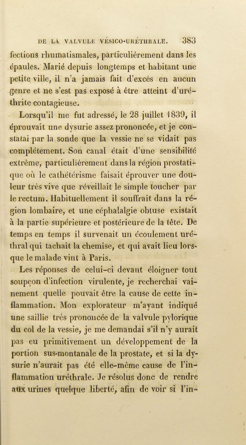 fections rhumatismales, particulièrement dans les épaules. Marié depuis longtemps et habitant une petite ville, il n’a jamais fait d’excès en aucun genre et ne s’est pas exposé à être atteint d’uré- thrite contagieuse. Lorsqu’il me fut adressé, le 28 juillet 1839, il éprouvait une dysurie assez prononcée, et je con- statai par la sonde que la vessie ne sc vidait pas complètement. Son canal était d’une sensibilité extrême, particulièrement dans la région prostati- que où le cathétérisme faisait éprouver une dou- leur très vive que réveillait le simple toucher par le rectum. Habituellement il souffrait dans la ré- gion lombaire, et une céphalalgie obtuse existait à la partie supérieure et postérieure de la tête. De temps en temps il survenait un écoulement uré- thral qui tachait la chemise, et qui avait lieu lors- que le malade vint à Paris. Les réponses de celui-ci devant éloigner tout soupçon d’infection virulente, je reeherchai vai- nement quelle pouvait être la cause de cette in- flammation. Mon explorateur m’ayant indiqué une saillie très prononcée de la valvule pylorique du col de la vessie, je me demandai s’il n’y aurait pas eu primitivement un développement de la portion sus-montanale de la prostate, et si la dy- surie n’aurait pas été elle-même cause de l’in- flammation uréthrale. Je résolus donc de rendre attx urines quelque liberté, afin de voir si l’in-