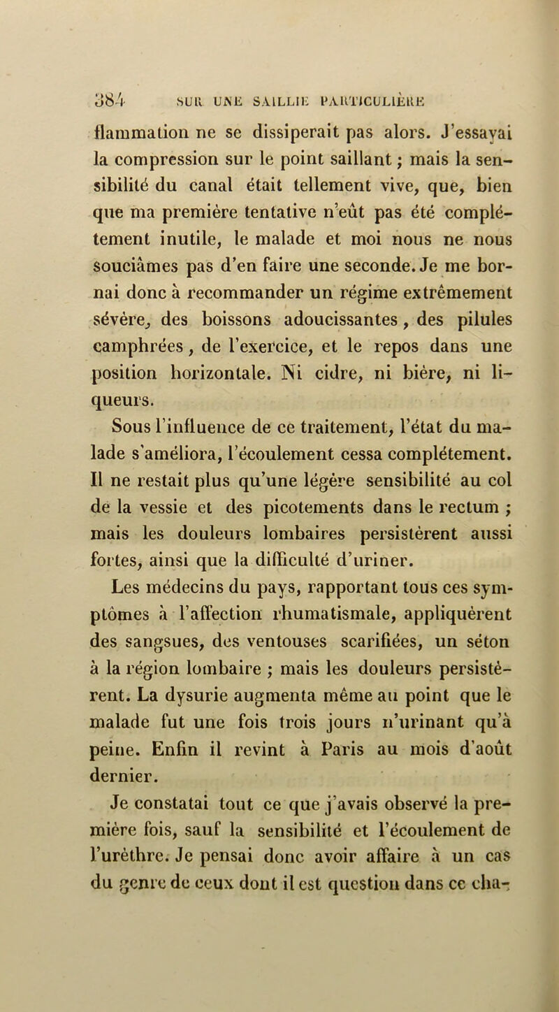 flammation ne se dissiperait pas alors. J’essayai la compression sur le point saillant ; mais la sen- sibilité du canal était tellement vive, que, bien que ma première tentative n’eût pas été complè- tement inutile, le malade et moi nous ne nous souciâmes pas d’en faire une seconde. Je me bor- nai donc à recommander un régime extrêmement sévère, des boissons adoucissantes, des pilules camphrées, de l’exercice, et le repos dans une position horizontale. Ni cidre, ni bière, ni li- queurs. Sous l’influence de ce traitement, l’état du ma- lade s'améliora, l’écoulement cessa complètement. Il ne restait plus qu’une légère sensibilité au col de la vessie et des picotements dans le rectum ; mais les douleurs lombaires persistèrent aussi fortes, ainsi que la difficulté d’uriner. Les médecins du pays, rapportant tous ces sym- ptômes à l’affection rhumatismale, appliquèrent des sangsues, des ventouses scarifiées, un séton à la région lombaire ; mais les douleurs persistè- rent. La dysurie augmenta même au point que le malade fut une fois trois jours n’urinant qu’à peine. Enfin il revint à Paris au mois d’août dernier. Je constatai tout ce que j’avais observé la pre- mière fois, sauf la sensibilité et l’écoulement de l’urèthre. Je pensai donc avoir affaire à un cas du genre de ceux dont il est question dans ce cha-