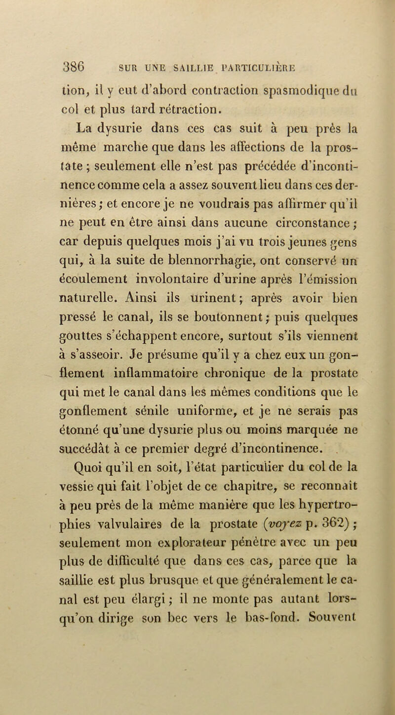 tion, il y eut d’abord contraction spasmodique du col et plus tard rétraction. La dysurie dans ces cas suit à peu près la même marche que dans les affections de la pros- tate ; seulement elle n’est pas précédée d’inconti- nence comme cela a assez souvent lieu dans ces der- nières; et encore je ne voudrais pas affirmer qu’il ne peut en être ainsi dans aucune circonstance ; car depuis quelques mois j’ai vu trois jeunes gens qui, à la suite de blennorrhagie, ont conservé un écoulement involontaire d’urine après l’émission naturelle. Ainsi ils urinent ; après avoir bien pressé le canal, ils se boutonnent ; puis quelques gouttes s’échappent encore, surtout s’ils viennent à s’asseoir. Je présume qu’il y a chez eux un gon- flement inflammatoire chronique de la prostate qui met le canal dans les mêmes conditions que le gonflement sénile uniforme, et je ne serais pas étonné qu’une dysurie plus ou moins marquée ne succédât à ce premier degré d’incontinence. Quoi qu’il en soit, l’état particulier du col de la vessie qui fait l’objet de ce chapitre, se reconnaît à peu près de la même manière que les hypertro- phies valvulaires de la prostate {voyez p. 362) ; seulement mon explorateur pénètre avec un peu plus de difficulté que dans ces cas, parce que la saillie est plus brusque et que généralement le ca- nal est peu élargi ; il ne monte pas autant lors- qu’on dirige son bec vers le bas-fond. Souvent