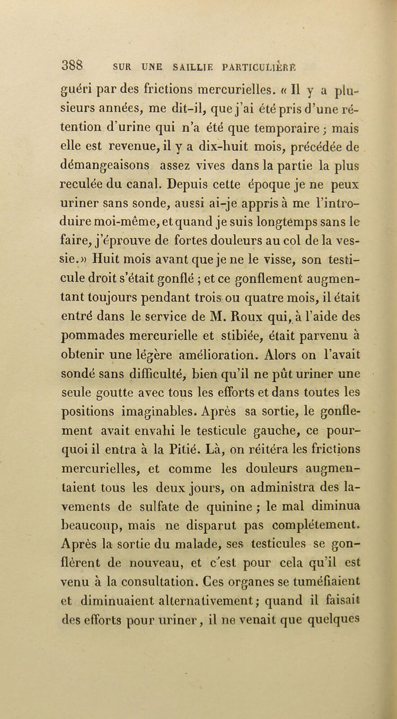 guéri par des frictions mercurielles. « Il y a plu- sieurs années, me dit-il, que j’ai été pris d’une ré- tention d’urine qui n’a été que temporaire ; mais elle est revenue, il y a dix-huit mois, précédée de démangeaisons assez vives dans la partie la plus reculée du canal. Depuis cette époque je ne peux uriner sans sonde, aussi ai-je appris à me l’intro- duire moi-même, et quand je suis longtemps sans le faire, j’éprouve de fortes douleurs au col de la ves- sie.» Huit mois avant que je ne le visse, son testi- cule droit s’était gonflé ; et ce gonflement augmen- tant toujours pendant trois ou quatre mois, il était entré dans le service de M. Roux qui, à l’aide des pommades mercurielle et stibiée, était parvenu à obtenir une légère amélioration. Alors on l’avait sondé sans difficulté, bien qu’il ne pût uriner une seule goutte avec tous les efforts et dans toutes les positions imaginables. Après sa sortie, le gonfle- ment avait envahi le testicule gauche, ce pour- quoi il entra à la Pitié. Là, on réitéra les frictions mercurielles, et comme les douleurs augmen- taient tous les deux jours, on administra des la- vements de sulfate de quinine ; le mal diminua beaucoup, mais ne disparut pas complètement. Après la sortie du malade, ses testicules se gon- flèrent de nouveau, et c^est pour cela qu’il est venu à la consultation. Ces organes se tuméfiaient et diminuaient alternativement; quand il faisait des efforts pour uriner, il ne venait que quelques