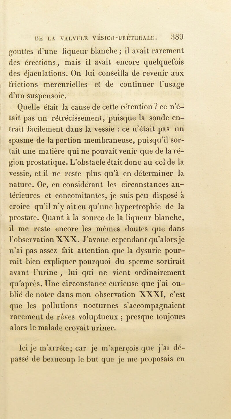 gouües d’une liqueur blanche ; il avait rarement des érections , mais il avait encore quelquefois des éjaculations. On lui conseilla de revenir aux frictions mercurielles et de continuer l’usage d’un suspensoir. Quelle était la cause de cette rétention ? ce n’é- tait pas un rétrécissement, puisque la sonde en- trait facilement dans la vessie : ce n’était pas un spasme de la portion membraneuse, puisqu’il sor- tait une matière qui ne pouvait venir que de la ré- gion prostatique. L’obstacle était donc au col de la vessie, et il ne reste plus qu’à en déterminer la nature. Or, en considérant les circonstances an- térieures et concomitantes, je suis peu disposé à croire qu’il n’y ait eu qu’une hypertrophie de la prostate. Quant à la source de la liqueur blanche, il me reste encore les mêmes doutes que dans l’observation XXX. J’avoue cependant qu’alors je n’ai pas assez fait attention que la dysurie pour- rait bien expliquer pourquoi du sperme sortirait avant l’urine , lui qui ne vient ordinairement qu’après. Une circonstance curieuse que j’ai ou- blié de noter dans mon observation XXXI, c’est que les pollutions nocturnes s’accompagnaient rarement de rêves voluptueux ; presque toujours alors le malade croyait uriner. Ici je m’arrête; car je m’aperçois que j’ai dé- passé de beaucoup le but que je me proposais en