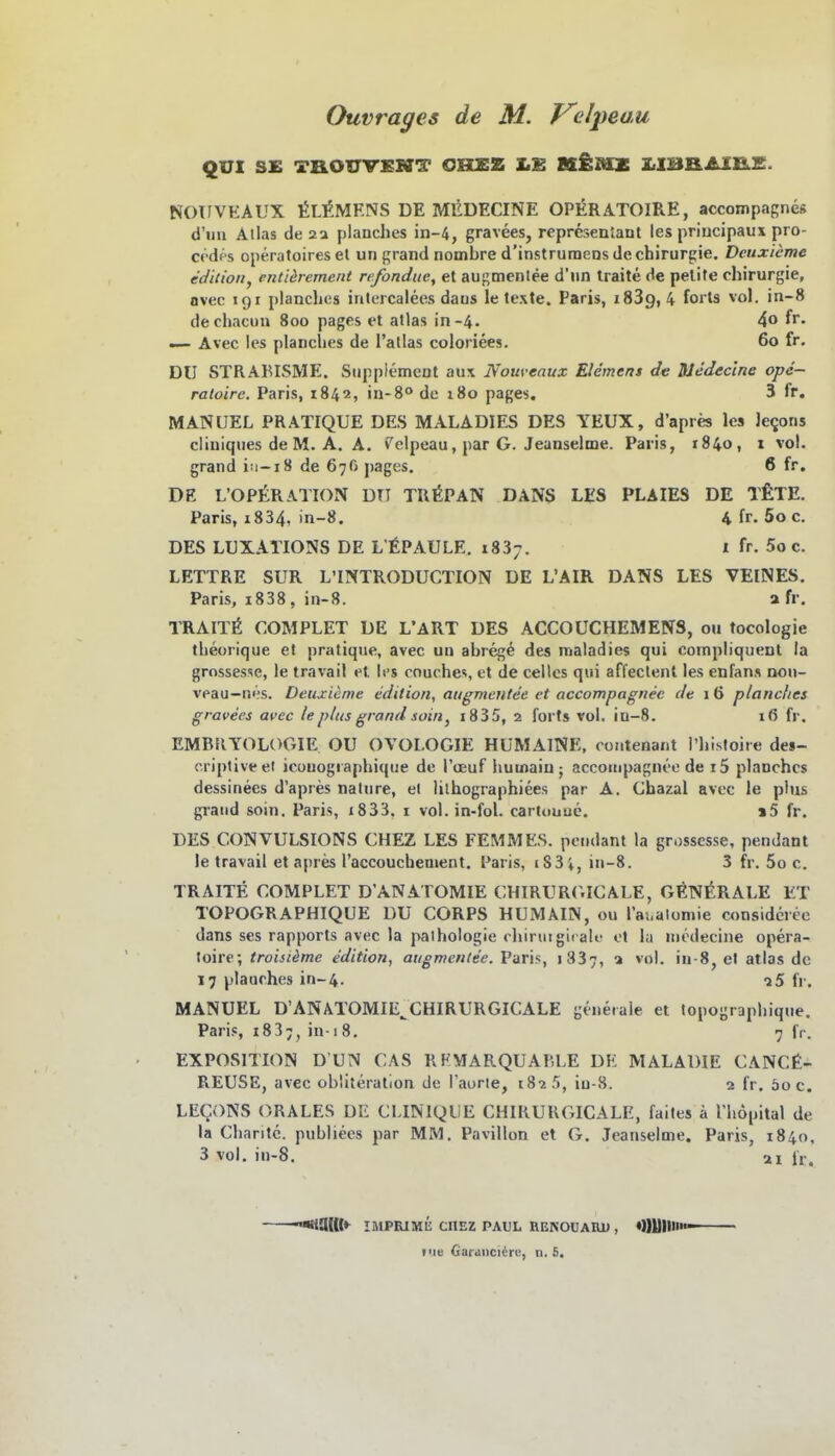 Ouvrages de M. T^elpeuM QUI SE TBOUVEKT OBLEZ X.E K£mz Z<IBaAIB.S. NOIIVEAUX tiL^MENS DE MEDECINE OPERATOIRE, accompagnes d'mi Alias de planches in-4, gravees, representant les priucipaus pro- cedf s operatoires et un grand nombre d'instruraeos de Chirurgie, Deuxicme edilioiij cntiärement refondue, et augmenlee d'un Iraite de pelite Chirurgie, ovec 191 planches inlercalecs daus le texte. Paris, 1839,4 forts vol. in-8 dechacun 800 pages et alias in-4. 4o fr. — Avec Ics planches de I'allas coloriees. 60 fr. DU STRABISME. Siipplement au\ Nom-eaux Elemens de Medec'me ope- ratoirc. Paris, 1842, in-8° de 180 pages. 3 fr. MANUEL PRATIQUE DES MALADIES DES YEUX, d'apres les Jerons cliuiqiies de M. A. A. (^elpeau, par G. Jeanseime. Paris, 1840, 1 vol. grand i:i-i8 de 676 ])ages. 6 fr. DE L'OP£raTION du TRISPAN DANS LES PLAIES DE ifeXE. Paris, i834, in-S. 4 fr. 5o c. DES LUXATIONS DE L'fiPAULE. 1837. l fr. 5o c. LETTRE SUR L'INTRODUCTION DE L'AIR DANS LES VEINES. Paris, i838 , in-8. a fr. TRAIT6 COMPLET DE L'ART DES ACCOUCHEMENS, ou tocologie theorique et pratique, avec ud abregt des maladies qui compliquent la grossesse, le travail et les couchei, et de cellcs qui affeclent les enfans non- veau-ni's. Deuxicme edition, atigmentee et accompagnee de i 6 planches gravees avec le pli(s grand soin, i835, 2 forts vol. in-8. 16 fr. EMBRYOLOGIE OU OVOLOGIE HUMAlNE, contenaiit rhisloire des- criptiveel icouogiaphiqiie de Toeuf humaiu ; accompagnee de i5 planches dessinees d'apres natnre, el lilhographiees par A. Ghazal avec le plus grand soin. Paris, i833, i vol. in-fol. carltiuue. i5 fr. DES CONVULSIONS CHEZ LES FEMMES. pciidant la grossesse, pendant le travail et apres l'accouchement. Paris, i83i, ut-8. 3 fr. 5o c. TRAITE COMPLET D'ANATOMIE CHIRUR(.ICALE, G^N^RALE ET TOPOGRAPHIQUE DU CORPS HUMAIN, ou rai.aloniie considcrcc dans ses rapports avec la paihologie chirmgiralo ot lu niodecine opera- toire; troisiime edition, augmenlee. Paris, 1837, a vol. iu-8, et atlas de 17 plaarhes in-4. -jS fp. MANUEL D'ANATOMIE^CHIRURGICALE generale et topographique. Pari«, 183;, in-18. 7 fr. EXPOSITION D'UN CAS RHMARQUAP.LE DE MALADIE CANCfi- REUSE, avec obÜteration de l'aorie, t8i 5, iu-8. 2 fr. öoc. LECONS ORALES DE CLINIQIIE CHIRUUGICALE, failes ä Hiopital de la Chantc. publiecs par MM. Pavillon et G. Jeanseime. Paris, 1840, 3 vol. in-8. ai Ir. ÜüKt*^ IMPRIMÜ: CHEZ PAUL RENOUARU , «QUII» iiie Garanci^re, n. 5.