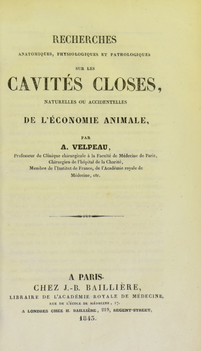 ANATOMIQDES, PHYSIOLOGIQUES ET PATIIOLOGIQUE& SUR LES CAVITES CLOSES, NATURELLES OU ACCIDENTELLES DE L'ECONOMIE ANIMALE, PAR A. VELPEAÜ, t'rofesseur de CHnique cliirmgicalc ä la Faculte de Medecinc de Paris, Chirurgien de l'höpital de la Charite, Menibre de l'Iuslilut de Frauce, de rAcademie royale de Medccine, etc. A PARTS CHEZ J.-B. BAILLIERE, LIBRAIRE DE L'ACADEMIE ROYALE DE IWEDECINE^ RUE UK 1.'kCOLE de MEDECINE , 1]. A LONDBES CHEZ H. BAILLIERE, 219, REGENT-STHEET, 1045.