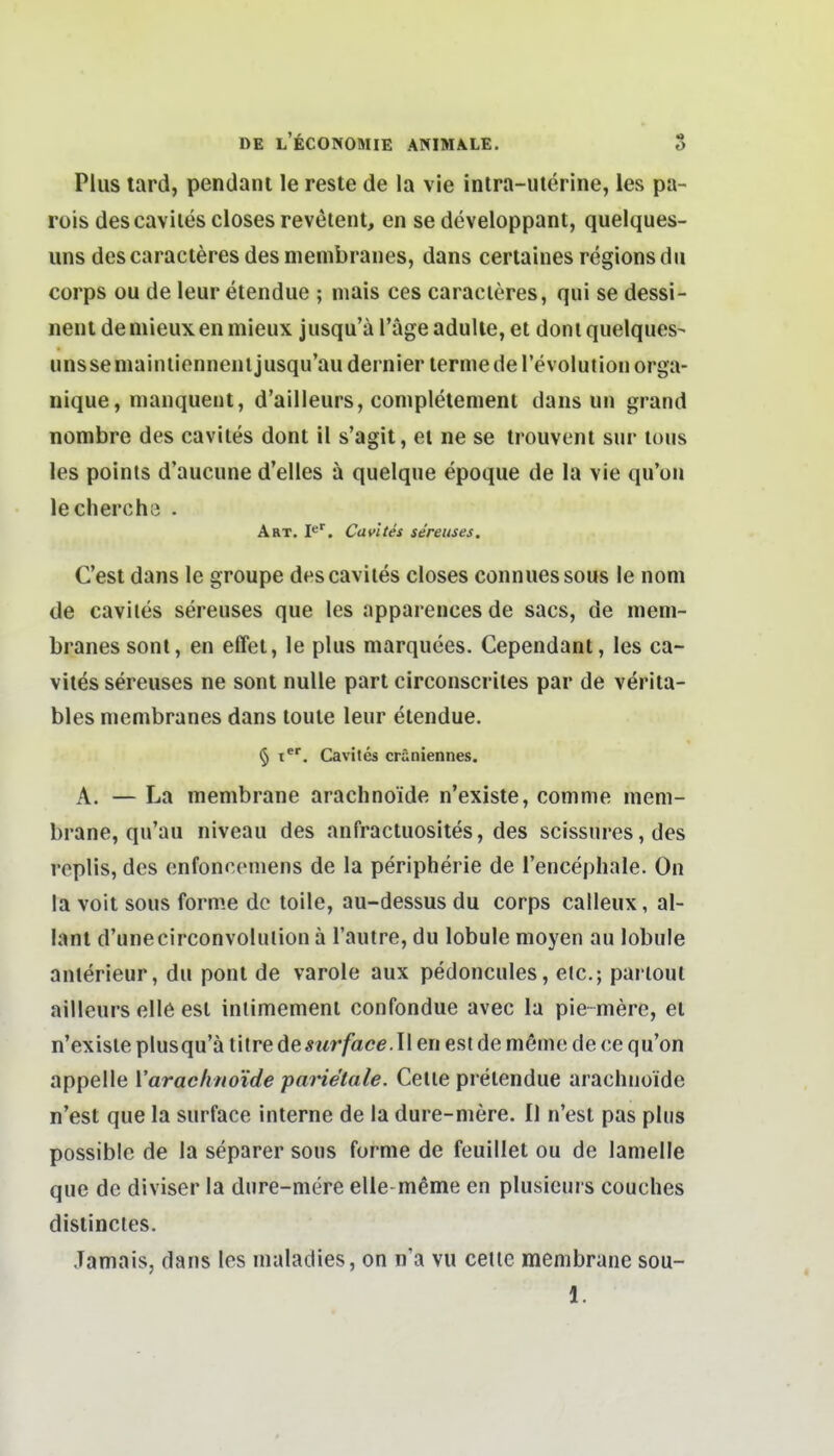 Plus tard, pendant le reste de la vie intra-uterine, ies pa- rois descaviies closes revetent, en se developpant, quelques- uns descaracteresdesmembranes, dans certaines regionsdii Corps ou de leur etendue ; mais ces caracieres, qui se dessi- nent deniieuxenmieux jusqu'a l'ägeadulie, et dorn quelques- unsseniainlienneiiljusqu'audernier lermederevolutiouorga- nique, nianquent, d'ailleurs, coniplelenient dans un grand nombre des cavites dont il s'agit, et ne se trouvenl sur lous les poinls d'aucune d'elies ä quelque epoque de la vie qu'ou leclierche . Art, I»^'. Cavites sereuses. Cest dans le groupe descaviies closes connuessous le nom de caviles sereuses que les apparences de sacs, de meni- branes sont, en effet, le plus marquees. Cependant, les ca- vites sereuses ne sont nulle part circonscriles par de verita- bles nicmbranes dans toule leur etendue. § t. Cavites cräniennes. A. — La membrane araclinoide n'existe, comme niem- brane, qu'au niveau des anfractuosites, des scissures, des replis, des enfonceniens de la peripherie de l'encephale. On la voit sous forme de toile, au-dessus du corps calleux, al- lanl d'unecirconvolulion ä l'autre, du lobule nioyen au lobule anlerieur, du pont de varole aux pedoncules, eic; partout ailleurs eile est inlimement confondue avec la pie-mere, et n'existe plusqu'ä titre de sur face .11 en est de meme de ce qu'on appelle Varaclinoide parietale. Celle prelendue araclinoide n'est que la surfacc interne de la dure-mere. II n'est pas plus possible de la separer sous forme de feuillet ou de lamelle que de diviser la dnre-mere elle-meme en plusicurs couches dislincles. Jamais, dans les nialadies, on n'a vu cetlc membrane sou- 1.