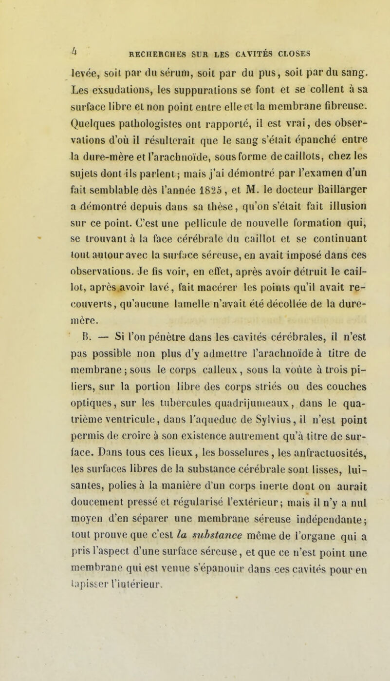 levee, soit par du serum, soil par du pus, soil par du sang. Les exsudaiioiis, les suppuralions se font et se collent a sa surface libre et non point eulre elleet Iü menibrane fibreuse. Quelques paihologisies oni rapporie, il est vrai, des obser- valions d'oü il resultorait que le sang s'eiait epanclie enire la dure-mere et l'arachuoide, sousforme decaillots, chez les sujels doni iis parlenl; mais j'ai denionlre par l'examen d'un fait semblable des l'annee 18525, et M. le docteur Baillarger a donionire depuis dans sa tliese, qu'on s'eiait fait Illusion sur ce point. C'cst une pellicule de nouvelle formation qui, se trouvanl ä la face cerebrale du caiilot et se conlinuant loul autouravec la suiface sercuse, en avait impose dans ces observations. Je fis voir, en effet, apres avoir delruit le caii- lot, apres.avoir lave, fait niacerer les poinis qu'il avait re- couveris, qu'aucune lamelle n'a\'ait ete decollee de la dure- niere. ■ B. — Si Ton penelre dans les caviies cerebrales, il n'esl pas possible non plus d'y admeltre rarachnoide ä tilre de menibrane; sous le corps calleux, sous la voüte ä trois pi- liers, sur la porlion libre des corps slries ou des couches optiques, sur les lubercules quadrijunieaux, dans le qua- irieme veniricule, dans l'aqueduc de Sylvius, il n'esl point permis de croire a son existence auirenient qu'ä tilre de sur- face. Dans lous ces lieux, les bosselures, les anfractuosites, les surfaces libres de la substance cerebrale sont lisses, lui- santes, polies ä la maniere d'un corps inerle dont on aurait doucemeni presse et regularisc l'exierieur; mais il n'y a nul moyen d'en separer une menibrane sereuse indepcndanle; loul prouve que c'est la substance meme de l'organe qui a pris l'aspect d'une surface sereuse, et que ce n'est point une membrane qui est venue s epanouir dans ces caviies pour en lapisser Tiaterieur.